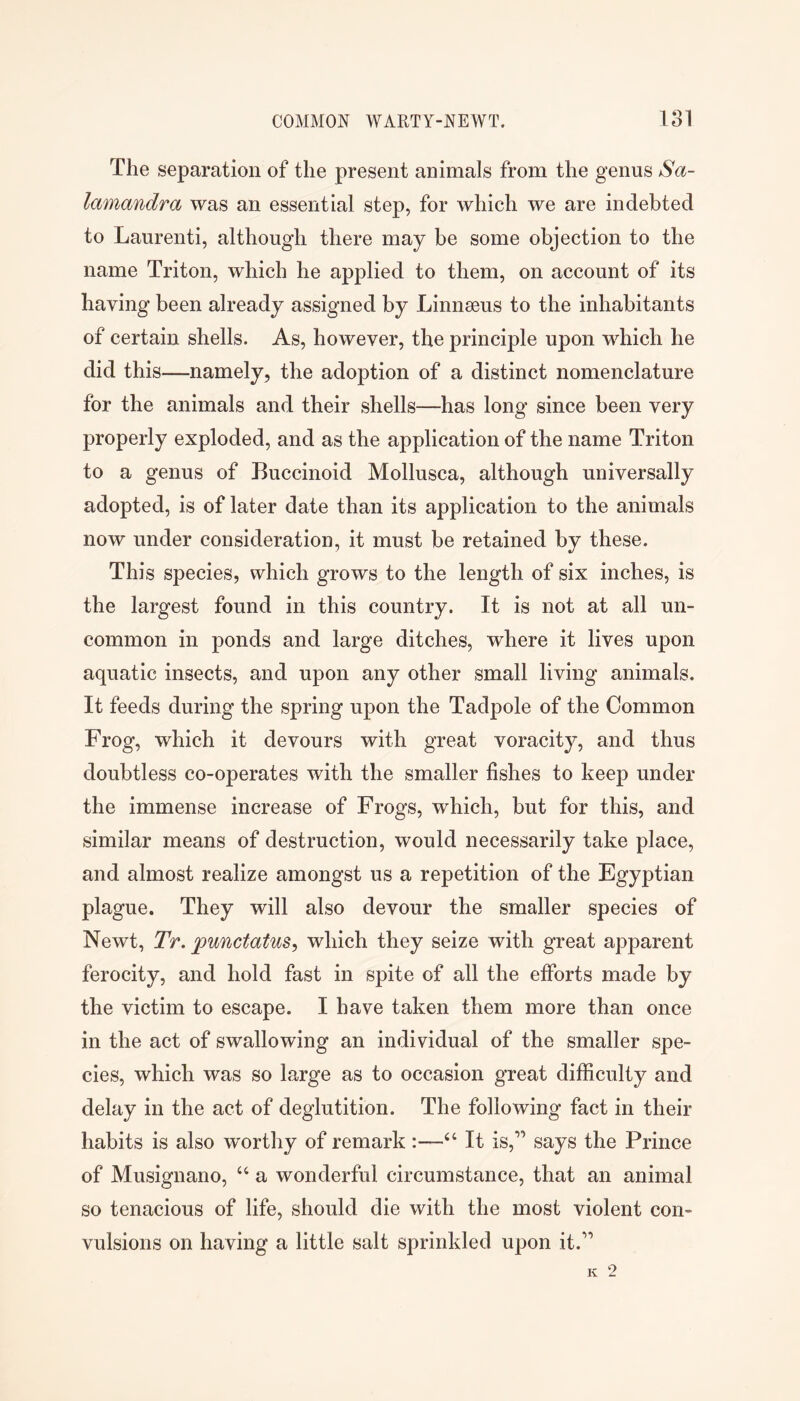 The separation of the present animals from the genus Sa- lamandra was an essential step, for which we are indebted to Laurenti, although there may be some objection to the name Triton, which he applied to them, on account of its having been already assigned by Linnseus to the inhabitants of certain shells. As, however, the principle upon wdiich he did this—namely, the adoption of a distinct nomenclature for the animals and their shells—has long since been very properly exploded, and as the application of the name Triton to a genus of Buccinoid Mollusca, although universally adopted, is of later date than its application to the animals now under consideration, it must be retained by these. This species, which grows to the length of six inches, is the largest found in this country. It is not at all un- common in ponds and large ditches, where it lives upon aquatic insects, and upon any other small living animals. It feeds during the spring upon the Tadpole of the Common Frog, which it devours with great voracity, and thus doubtless co-operates with the smaller fishes to keep under the immense increase of Frogs, which, but for this, and similar means of destruction, would necessarily take place, and almost realize amongst us a repetition of the Egyptian plague. They will also devour the smaller species of Newt, Tr. punctatus^ which they seize with great apparent ferocity, and hold fast in spite of all the efforts made by the victim to escape. I have taken them more than once in the act of swallowing an individual of the smaller spe- cies, which was so large as to occasion great difficulty and delay in the act of deglutition. The following fact in their habits is also worthy of remark :—“ It is,” says the Prince of Musignano, ‘‘ a wonderful circumstance, that an animal so tenacious of life, should die with the most violent con- vulsions on having a little salt sprinkled upon it.”