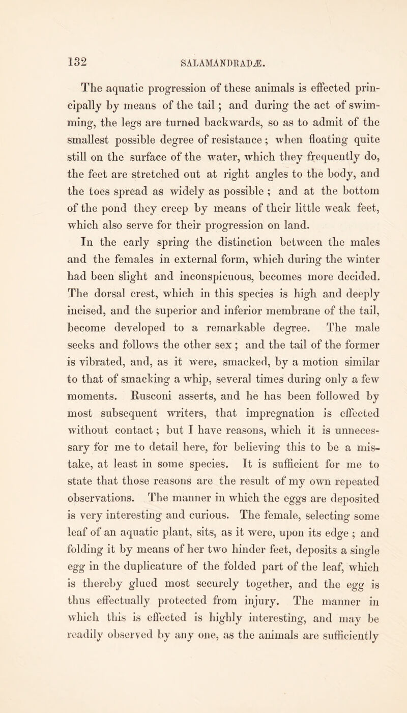 The aquatic progression of these animals is effected prin- cipally by means of the tail; and during the act of swim- ming, the legs are turned backwards, so as to admit of the smallest possible degree of resistance; when floating quite still on the surface of the water, which they frequently do, the feet are stretched out at right angles to the body, and the toes spread as widely as possible ; and at the bottom of the pond they creep by means of their little weak feet, which also serve for their progression on land. In the early spring the distinction between the males and the females in external form, which during the winter had been slight and inconspicuous, becomes more decided. The dorsal crest, which in this species is high and deeply incised, and the superior and inferior membrane of the tail, become developed to a remarkable degree. The male seeks and follows the other sex ; and the tail of the former is vibrated, and, as it were, smacked, by a motion similar to that of smacldng a whip, several times during only a few moments. Rusconi asserts, and he has been followed by most subsequent writers, that impregnation is effected without contact; but I have reasons, which it is unneces- sary for me to detail here, for believing this to be a mis- take, at least in some species. It is sufficient for me to state that those reasons are the result of my own repeated observations. The manner in which the eggs are deposited is very interesting and curious. The female, selecting some leaf of an aquatic plant, sits, as it were, upon its edge ; and folding it by means of her two hinder feet, deposits a single egg in the duplicature of the folded part of the leaf, which is thereby glued most securely together, and the egg is thus effectually protected from injury. The manner in which this is eftected is highly interesting, and may be readily observed by any one, as the animals are sufficiently