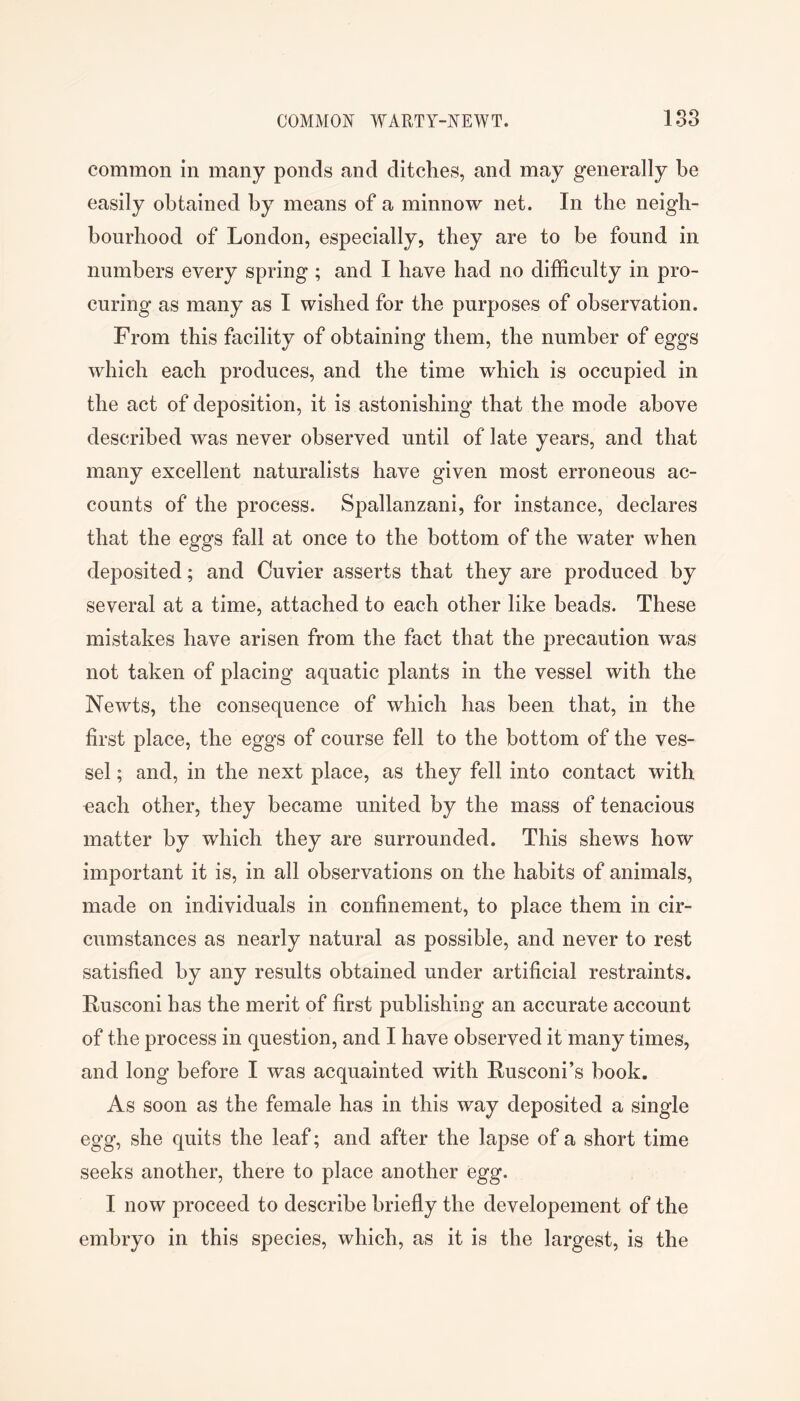 common in many ponds and ditches, and may generally be easily obtained by means of a minnow net. In the neigh- bourhood of London, especially, they are to be found in numbers every spring ; and I have had no difficulty in pro- curing as many as I wished for the purposes of observation. From this facility of obtaining them, the number of eggs which each produces, and the time which is occupied in the act of deposition, it is astonishing that the mode above described was never observed until of late years, and that many excellent naturalists have given most erroneous ac- counts of the process. Spallanzani, for instance, declares that the eggs fall at once to the bottom of the water when deposited; and Cuvier asserts that they are produced by several at a time, attached to each other like beads. These mistakes have arisen from the fact that the precaution was not taken of placing aquatic plants in the vessel with the Newts, the consequence of which has been that, in the first place, the eggs of course fell to the bottom of the ves- sel ; and, in the next place, as they fell into contact with each other, they became united by the mass of tenacious matter by which they are surrounded. This shews how important it is, in all observations on the habits of animals, made on individuals in confinement, to place them in cir- cumstances as nearly natural as possible, and never to rest satisfied by any results obtained under artificial restraints. Rusconi has the merit of first publishing an accurate account of the process in question, and I have observed it many times, and long before I was acquainted with Rusconi’s hook. As soon as the female has in this way deposited a single egg, she quits the leaf; and after the lapse of a short time seeks another, there to place another egg. I now proceed to describe briefly the developement of the embryo in this species, which, as it is the largest, is the