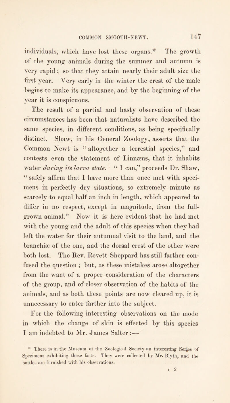 iiidividualy, which have lost these organs.^ The growth of the young animals during the summer and autumn is very rapid ; so that they attain nearly their adult size the first year. Very early in the winter the crest of the male begins to make its appearance, and by the beginning of the year it is conspicuous. The result of a partial and hasty observation of these circumstances has been that naturalists have described the same species, in different conditions, as being specifically distinct. Shaw, in his General Zoology, asserts that the Common Newt is “ altogether a terrestial species,’’’ and contests even the statement of Linnseus, that it inhabits water during its larva state. “ I can,” proceeds Dr. Shaw, “ safely affirm that I have more than once met with speci- mens in perfectly dry situations, so extremely minute as scarcely to equal half an inch in length, which appeared to differ in no respect, except in magnitude, from the full- grown animal.’’’’ Now it is here evident that he had met with the young and the adult of this species when they had left the water for their autumnal visit to the land, and the branchiae of the one, and the dorsal crest of the other were both lost. The Rev. Revett Sheppard has still farther con- fused the question ; but, as these mistakes arose altogether from the want of a proper consideration of the characters of the group, and of closer observation of the habits of the animals, and as both these points are now cleared up, it is unnecessary to enter farther into the subject. For the following interesting observations on the mode in which the change of skin is effected by this species I am indebted to Mr. James Salter :— * There is in the Museum of the Zoological Society an interesting Series of Specimens exhibiting these facts. They were collected by Mr. Blyth, and the bottles are furnished with his observations.