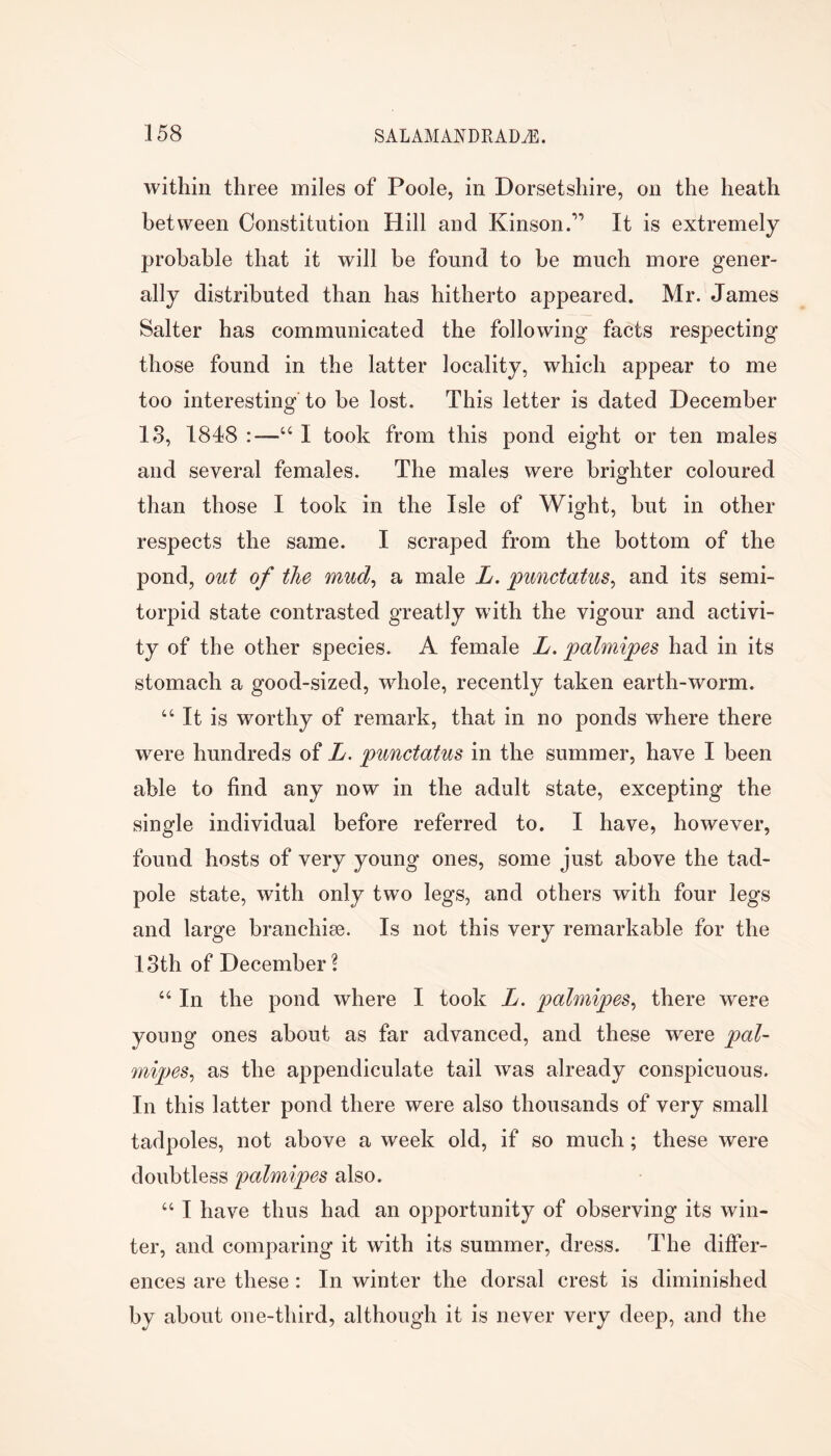 within three miles of Poole, in Dorsetshire, on the heath between Constitution Hill and Kinson.” It is extremely probable that it will be found to be much more gener- ally distributed than has hitherto appeared. Mr. James Salter has communicated the following facts respecting those found in the latter locality, which appear to me too interesting to be lost. This letter is dated December IS, 1848 “ I took from this pond eight or ten males and several females. The males were brighter coloured than those I took in the Isle of Wight, but in other respects the same. I scraped from the bottom of the pond, out of the mud^ a male L. punctatus^ and its semi- torpid state contrasted greatly with the vigour and activi- ty of the other species. A female L. palmipes had in its stomach a good-sized, whole, recently taken earth-worm. “ It is worthy of remark, that in no ponds where there were hundreds of L. punctatus in the summer, have I been able to find any now in the adult state, excepting the single individual before referred to. I have, however, found hosts of very young ones, some just above the tad- pole state, with only two legs, and others with four legs and large branchise. Is not this very remarkable for the 18th of December? “ In the pond where I took L. palmipes^ there were young ones about as far advanced, and these were pal- mipes^ as the appendiculate tail was already conspicuous. In this latter pond there were also thousands of very small tadpoles, not above a week old, if so much; these were doubtless palmipes also. “ I have thus had an opportunity of observing its win- ter, and comparing it with its summer, dress. The differ- ences are these: In winter the dorsal crest is diminished by about one-third, although it is never very deep, and the