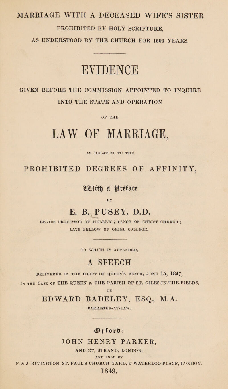 MARRIAGE WITH A DECEASED WIFE’S SISTER PROHIBITED BY HOLY SCRIPTURE, AS UNDERSTOOD BY THE CHURCH FOR 1500 YEARS. EVIDENCE GIVEN BEFORE THE COMMISSION APPOINTED TO INQUIRE INTO THE STATE AND OPERATION OF THE LAW OF MARRIAGE, AS RELATING TO THE PROHIBITED DEGREES OF AFFINITY, ISEitf) a ^Preface BY E. B. PUSEY, D.D. REGIUS PROFESSOR OF HEBREW ; CANON OF CHRIST CHURCH ; LATE FELLOW OF ORIEL COLLEGE. TO WHICH IS APPENDED, A SPEECH DELIVERED IN THE COURT OF QUEEN’S BENCH, JUNE 15, 1847^ In the Case of THE QUEEN v. THE PARISH OF ST. GILES-IN-THE-FIELDS, BY EDWARD BADELEY, ESQ., M.A. BARRISTER-AT-LAW. (DjrforSy .lOHN HENRY PARKER, AND 377, STRAND, LONDON; AND SOLD BY F. & .1. RIVINGTON, ST. PAUL’S CHURCH YARD, & WATERLOO PLACE, LONDON. 1849.