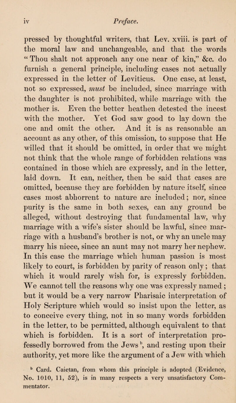 pressed by thoughtful writers, that Lev. xviii. is part of the moral law and unchangeable, and that the words “ Thou shalt not approach any one near of kin,” &c. do furnish a general principle, including cases not actually expressed in the letter of Leviticus. One case, at least, not so expressed, must be included, since marriage with the daughter is not prohibited, while marriage with the mother is. Even the better heathen detested the incest with the mother. Yet God saw good to lay down the one and omit the other. And it is as reasonable an account as any other, of this omission, to suppose that He willed that it should be omitted, in order that we might not think that the whole range of forbidden relations was contained in those which are expressly, and in the letter, laid down. It can, neither, then be said that cases are omitted, because they are forbidden by nature itself, since cases most abhorrent to nature are included; nor, since purity is the same in both sexes, can any ground be alleged, without destroying that fundamental law, why marriage with a wife’s sister should be lawful, since mar¬ riage with a husband’s brother is not, or why an uncle may marry his niece, since an aunt may not marry her nephew. In this case the marriage which human passion is most likely to court, is forbidden by parity of reason only; that which it would rarely wish for, is expressly forbidden. We cannot tell the reasons why one was expressly named ; but it would be a very narrow Pharisaic interpretation of Holy Scripture which would so insist upon the letter, as to conceive every thing, not in so many words forbidden in the letter, to be permitted, although equivalent to that which is forbidden. It is a sort of interpretation pro¬ fessedly borrowed from the Jews ^ and resting upon their authority, yet more like the argument of a Jew with which ** Card. Caietan, from whom this principle is adopted (Evidence, No. 1010, 11, 52), is in many respects a very unsatisfactory Com¬ mentator.