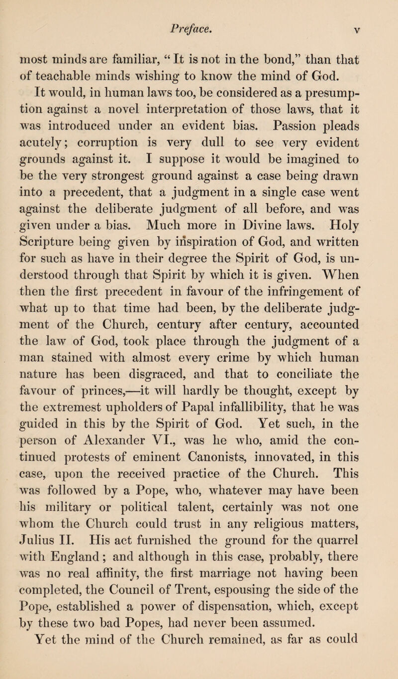 most minds are familiar, ‘‘ It is not in the bond,” than that of teachable minds wishing to know the mind of God. It would, in human laws too, be considered as a presump¬ tion against a novel interpretation of those laws, that it was introduced under an evident bias. Passion pleads acutely; corruption is very dull to see very evident grounds against it. I suppose it would be imagined to be the very strongest ground against a case being drawn into a precedent, that a judgment in a single case went against the deliberate judgment of all before, and was given under a bias. Much more in Divine laws. Holy Scripture being given by inspiration of God, and written for such as have in their degree the Spirit of God, is un¬ derstood through that Spirit by which it is given. When then the first precedent in favour of the infringement of what up to that time had been, by the deliberate judg¬ ment of the Church, century after century, accounted the law of God, took place through the judgment of a man stained with almost every crime by which human nature has been disgraced, and that to conciliate the favour of princes,—it will hardly be thought, except by the extremest upholders of Papal infallibility, that he was guided in this by the Spirit of God. Yet such, in the person of Alexander VI., was he who, amid the con¬ tinued protests of eminent Canonists, innovated, in this case, upon the received practice of the Church. This was followed by a Pope, who, whatever may have been his military or political talent, certainly was not one whom the Church could trust in any religious matters, Julius II. His act furnished the ground for the quarrel with England; and although in this case, probably, there was no real affinity, the first marriage not having been completed, the Council of Trent, espousing the side of the Pope, established a power of dispensation, which, except by these two bad Popes, had never been assumed. Yet the mind of the Church remained, as far as could