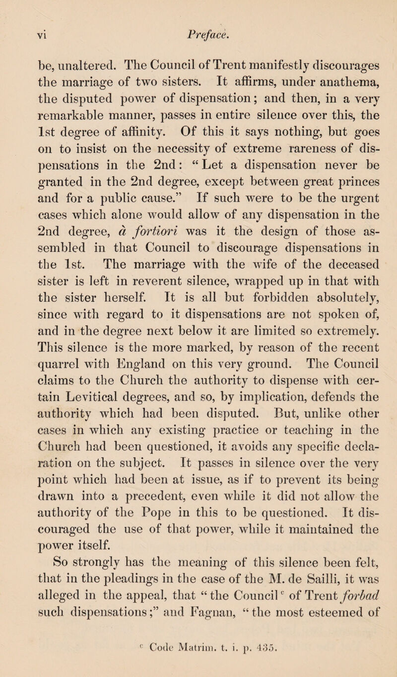 be, unaltered. Tlie Council of Trent manifestly discourages the marriage of two sisters. It affirms, under anathema, the disputed power of dispensation; and then, in a very remarkable manner, passes in entire silence over this, the 1st degree of affinity. Of this it says nothing, but goes on to insist on the necessity of extreme rareness of dis¬ pensations in the 2nd: “ Let a dispensation never be granted in the 2nd degree, except between great princes and for a public cause.” If such were to be the urgent cases which alone would allow of any dispensation in the 2nd degree, d fortiori was it the design of those as¬ sembled in that Council to discourage dispensations in the 1st. The marriage with the wife of the deceased sister is left in reverent silence, wrapped up in that with the sister herself. It is all but forbidden absolutely, since with regard to it dispensations are not spoken of, and in the degree next below it are limited so extremely. This silence is the more marked, by reason of the recent quarrel with England on this very ground. The Council claims to the Church the authority to dispense with cer¬ tain Levitical degrees, and so, by implication, defends the authority which had been disputed. But, unlike other cases in which any existing practice or teaching in the Church had been questioned, it avoids any specific decla¬ ration on the subject. It passes in silence over the very point which had been at issue, as if to prevent its being drawn into a precedent, even while it did not allow the authority of the Pope in this to be questioned. It dis¬ couraged the use of that power, while it maintained the power itself. So strongly has the meaning of this silence been felt, that in the pleadings in the case of the M. de Sailli, it was alleged in the appeal, that “the CounciP of forbad such dispensationsand Faguau, “ the most esteemed of Code Matriiii. t. i. p. 4o5,