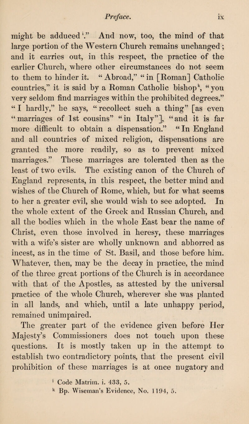 might be adduced And now, too, the mind of that large portion of the Western Church remains unchanged ; and it carries out, in this respect, the practice of the earlier Church, where other circumstances do not seem to them to hinder it. “ Abroad,” “ in [Roman] Catholic countries,” it is said by a Roman Catholic bishop^, ^‘you very seldom find marriages within the prohibited degrees.” “ I hardly,” he says, “ recollect such a thing” [as even “marriages of 1st cousins” “in Italy”], “and it is far more difficult to obtain a dispensation.” “In England and all countries of mixed religion, dispensations are granted the more readily, so as to prevent mixed marriages.” These marriages are tolerated then as the least of two evils. The existing canon of the Church of England represents, in this respect, the better mind and wishes of the Church of Rome, which, but for what seems to her a greater evil, she would wish to see adopted. In the whole extent of the Greek and Russian Church, and all the bodies which in the whole East bear the name of Christ, even those involved in heresy, these marriages with a wife’s sister are wholly unknown and abhorred as incest, as in the time of St. Basil, and those before him. Whatever, then, may be the decay in practice, the mind of the three great portions of the Church is in accordance with that of the Apostles, as attested by the universal practice of the whole Church, wherever she was planted in all lands, and which, until a late unhappy period, remained unimpaired. The greater part of the evidence given before Her Majesty’s Commissioners does not touch upon these questions. It is mostly taken up in the attempt to establish two contradictory points, that the present civil prohibition of these marriages is at once nugatory and ^ Code Matrim. i. 433, 5. I* Bp. Wiseman’s Evidence, No. 1194, 5.