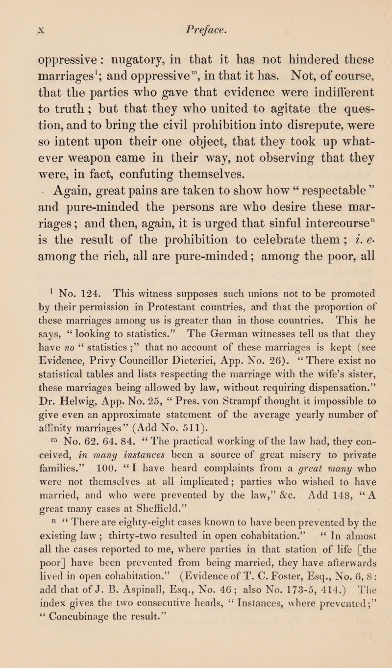oppressive : nugatory, in that it has not hindered these marriages'; and oppressive, in that it has. Not, of course, that the parties who gave that evidence were indifferent to truth ; but that they who united to agitate tlie ques¬ tion, and to bring the civil prohibition into disrepute, were so intent upon their one object, that they took up what¬ ever weapon came in their way, not observing that they were, in fact, confuting themselves. • Again, great pains are taken to show how “ respectable ” and pure-minded the persons are who desire these mar¬ riages ; and then, again, it is urged that sinful intercourse is the result of the prohibition to celebrate them ; i. e* among the rich, all are pure-minded; among the ]30or, all ^ No. 124. This witness supposes such unions not to be promoted by their permission in Protestant countries, and that the proportion of these marriages among us is greater than in those countries. This he says, “ looking to statistics.” The German witnesses tell us that they have no “ statistics that no account of these marriages is kept (see Evidence, Privy Councillor Dieterici, App. No. 26). “There exist no statistical tables and lists respecting the marriage with the wife’s sister, these marriages being allowed by law, without requiring dispensation.” Dr. Helwig, App. No. 25, “ Pres, von Strampf thought it impossible to give even an approximate statement of the average yearly number of affinity marriages” (Add No. 511). “ No. 62. 64. 84. “ The practical working of the law had, they con¬ ceived, in many instances been a source of great misery to private families.” 100. “ I have heard complaints from a great many who were not themselves at all implicated; parties who wished to have married, and who were prevented by the law,” &c. Add 148, “ A great many cases at Sheffield.”  “ There are eighty-eight cases known to have been prevented by the existing law ; thirty-two resulted in open cohabitation.” “ In almost all the cases reported to me, where parties in that station of life [the poor] have been prevented from being married, they have afterwards lived in open cohabitation.” (Evidence of T. C. Foster, Esq., No. 6, 8: £idd that of J. B. Aspinall, Esq., No. 46 ; also No. 173-5, 414.) The index gives the two consecutive heads, “ Instances, where prevented;” “ Concubinage the result.”