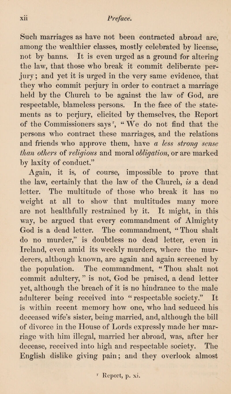 Such marriages as have not been contracted abroad are, among the wealthier classes, mostly celebrated by license, not by banns. It is even urged as a ground for altering the law, that those who break it commit deliberate per¬ jury ; and yet it is urged in the very same evidence, that they who commit perjury in order to contract a marriage held by the Church to be against the law of God, are respectable, blameless persons. In the face of the state¬ ments as to perjury, elicited by themselves, the Report of the Commissioners says’', “We do not find that the persons who contract these marriages, and the relations and friends who approve them, have a less strong sense than others of religious and moral obligation, or are marked by laxity of conduct.” Again, it is, of course, impossible to prove that the law, certainly that the law of the Church, is a dead letter. The multitude of those who break it has no weight at all to show that multitudes many more are not healthfully restrained by it. It might, in this way, be argued that every commandment of Almighty God is a dead letter. The commandment, “Thou shalt do no murder,” is doubtless no dead letter, even in Ireland, even amid its weekly murders, where the mur¬ derers, although known, are again and again screened by the population. The commandment, “ Thou shalt not commit adultery, ” is not, God be praised, a dead letter yet, although the breach of it is no hindrance to the male adulterer being received into “ respectable society.” It is within recent memory how one, who had seduced his deceased wife’s sister, being married, and, although the bill of divorce in the House of Lords expressly made her mar¬ riage with him illegal, married her abroad, was, after her decease, received into high and respectable society. The English dislike giving pain; and they overlook almost Report, p. xi.