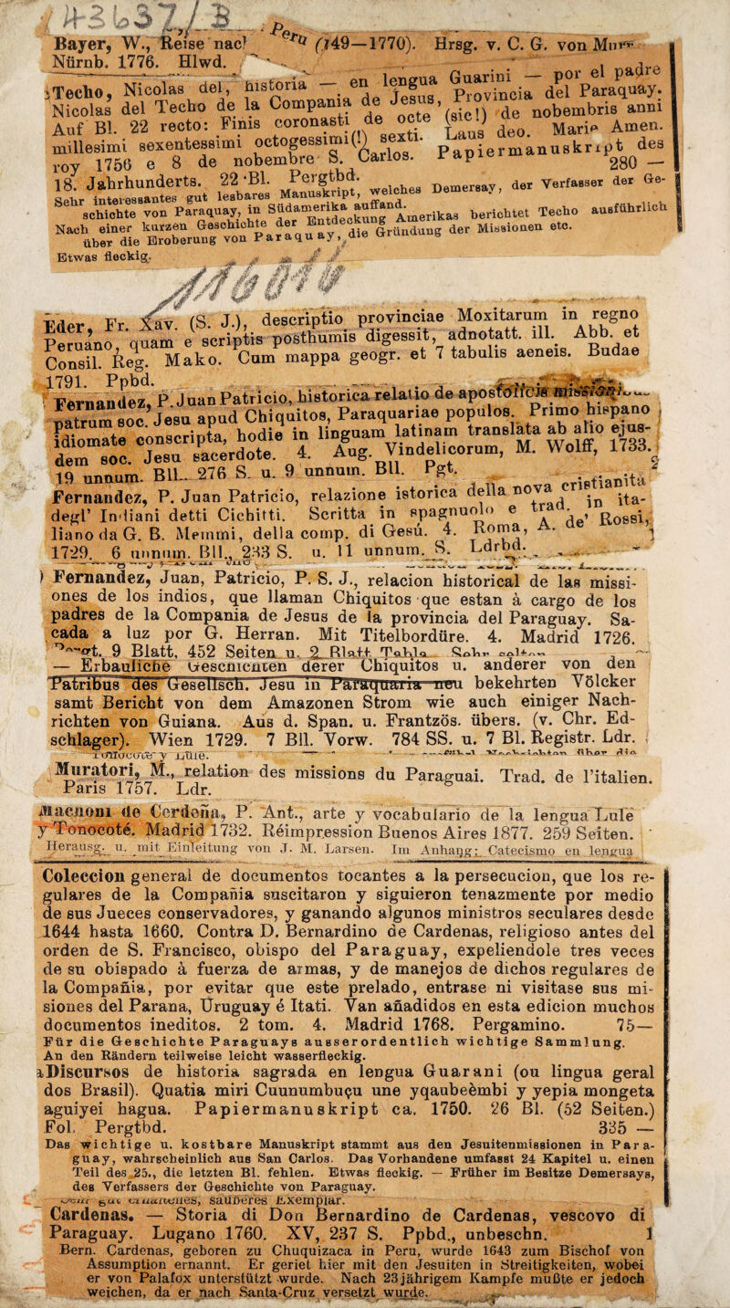 „ Bayer, W., Reise nac) rti (J49—1770). Hrsg. y. C. G. von Mn>r” Nörnb. 1776. Hlwd. .   - ' , ire 3 Techo, Nicolas del, liistoria — en 1 Jefus ProXcia derParaquay. Nicolas del Techo de la Compania de Je , r o ^ nobembr;s anm Auf Bl. 22 recto: Finis coronasti de j *' Mari^ Amen. millesimi sexentessimi octogessim:i(.)s|ex 1. L manuBkript des rov 1756 e 8 de nobembre ». Cailos. rapie 280 _ ÄÄ ; rr »««-y. d~ öe; schichte von Paraguay in AmerikaB berichtet Techo ausführlich H*^,Ä,sSn2rs?G™“duus der Mis*io,ien e“' Etwas fleckig. Consil. Reg. Mako. Cum mappa geogr. et 7 tabulis aeneis. Budae 1791 Pnbd. _ - jfr.~ *>■ . Fernandez, P Juan Patricio, historienrelaiio de aposfotfew«ii»Hj;—- natrnm soc Jesu apud Chiquitos, Paraquariae populos Primo hispano , idiomate conscripta, hodie in linguam latinam translata ab aho ejus- dem soc. Jesu sacerdote. 4. Aug V.ndel.eorum, M. Wolff, 1733 19 unnum. BU. 276 S. u. 9 unnum. Bll Pgt. crifüaDUa Fernandez, P. Juan Patricio, relazione istorica della ^a. degl’ In liani detti Cichitti. Scritta in spagnuolo e tra . . liano da G. B. Memmi, della comp, di Gesü. 4. Roma, A' a ] 1729. 6 unnum. Bll., 233 S. u. 11 unnum. S. Ldrbd.^ _ -— —» --«-axa eüi7, . — ... _ ) Fernandez, Juan, Patricio, P. S. J., relacion historical de las missi- ones de los indios, que llaman Chiquitos que estan à cargo de los padres de la Compania de Jesus de la provincia del Paraguay. Sa- cada a luz por G. Herran. Mit Titelbordüre. 4. Madrid 1726. T,/,Ärt. 9 Blatt, 452 Seltenem 9 Rln.it. Tn Rio , — — Erbauliche Crescmcnten derer Chiquitos u. anderer von den TfaPribüT,_des Uesellsch. Jesu in rafäqirairia rreru bekehrten Yölcker samt Bericht von dem Amazonen Strom wie auch einiger Nach¬ richten von Guiana. Aus d. Span. u. Frantzös. übers, (v. Chr. Ed- schlager). Wien 1729. 7 Bll. Yorw. 784 SS. u. 7 Bl. Registr. Ldr. ; i criliJCüVtT y Jjûlê. ' “ - ' * -- —1 «Kot rllrx . Muratori, M., relation des missions du Paraguai. Trad. de l’italien. Paris 1757. Ldr. iïïiiciioni de Cerdena, P. Ant., arte y vocabulario de la lengua Lule ÿ Tonocoté. Madrid 1732. Réimpression Buenos Aires 1877. 259 Seiten. ' Heraus^ u. mit^ Einleitung von J. M. Larsen. Im A nha il g : Catecism o en lengua Coleccion general de documentos tocantes a la persecucion, que los re¬ guläres de la Compania suscitaron y siguieron tenazmente por medio de sus Jueces conservadores, y ganando algunos ministros seculares desde 1644 hasta 1660. Contra D. Bernardino de Cardenas, religioso antes del orden de S. Francisco, obispo del Paraguay, expeliendole très veces de su obispado à fuerza de aimas, y de manejos de dichos reguläres de la Compania, por evitar que este prelado, entrase ni visitase sus mi- siones del Parana, Uruguay é Itati. Van anadidos en esta edicion muchos documentos ineditos. 2 tom. 4. Madrid 1768. Pergamino. 75— Für die Geschichte Paraguays ausserordentlich wichtige Sammlung. An den Rändern teilweise leicht wasserfleckig. iDiscursos de historia sagrada en lengua Guarani (ou lingua geral dos Brasil). Quatia miri Cuunumbuçu une yqaubeèmbi y yepia mongeta aguiyei bagua. Papiermanuskript ca. 1750. 26 Bl. (52 Seiten.) Fol, Pergtbd. 335 — Das wichtige u. kostbare Manuskript stammt aus den Jesuitenmissionen in Para¬ guay, wahrscheinlich aus San Carlos. Das Vorhandene umfasst 24 Kapitel u. einen Teil des 25., die letzten Bl. fehlen. Etwas fleckig. — Früher im Besitze Demersays, des Verfassers der Geschichte von Paraguay. •oKiut 6a« viuuaxnies, sauberes Exemplar. Cardenas. — Storia di Don Bernardino de Cardenas, vescovo di Paraguay. Lugano 1760. XV, 237 S. Ppbd., unbeschn. 1 Bern. Cardenas, geboren zu Chuquizaca in Peru, wurde 1643 zum Bischof von Assumption ernannt. Er geriet hier mit den Jesuiten in Streitigkeiten, wobei er von Palafox unterstützt wurde. Nach 23 jährigem Kampfe mußte er jedoch weichen, da er nach Santa-Cruz versetzt wurde.