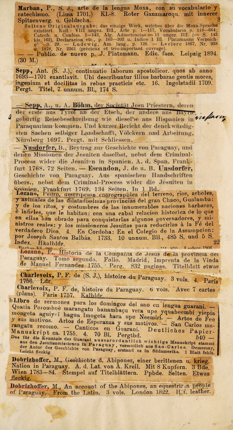 Marban, P., S. J., arte de la lengua Moxa, con su vocabulario y catechismo. (Lima 1701.) Kl.-8. Roter Ganzmaroqu. mit innerer Spitzenverg. u. Goldschn. 3 Seltene Originalausgabe; das einzige Werk, welches über die Moxa-Sprache existiert. Koll.: VIII ungez. Bll., Arte p. 1—117, Vocabulario p. 118—664; g Catech) u. Confess. 1—142, Alg. Aduertencias = 11 ungez. Bll. (= S. 143 : bis 162), Declaration etc., p. 163—202 u. Indice 1 Bl. Platzmanns Verzeich- n‘ • S. 29. — Ludewig, Am. lang., p. 126. — Leclerc 1867, Nr. 938 u. 1878, Nr. 2361 (précieux et très-important ouvrage). — — Public, de nuevo p. J. Platzmann. Edic. facs. Leipzig 1894. (30 M.) 1 U Sepp, Ant. (S. J.), continuatio laborum apostolicor. quos ab anno 1693—1701 exantlavit. Ubi describuntur illius barbarae gentis mores, ingenium et docilitas in rebus practicis etc. 16. Ingolstadii 1709. Pergt. Titel, 7 unnum. Bl., 174 S. — - _ ■—•*- - — Sepp, A., u. A. Böhm, der Societät Jesu Priestern, deren der erste aus TyroU an der Etscli, der andere ans lUtViir. * ^ gebürtig Reisebeschreibung wie dieselbe aus Hispanien in W*/****y Paraquariam kommen. Und kurzer Bericht der denckwürdig¬ sten Sachen selbiger Landschafft, Völckern und Arbeitung. Nürnberg 1697. Pergt. mit Schliessen. — Nnsdorfer. B.. Beytrag zur Geschichte von Paraguay, und denfen Missionen der Jesuiten daselbst, nebst dem Griminal- Process wider die Jesuiten in Spanien. A. d. Span. Frank¬ furt 1768. 72 Seiten. — Escandon, J. de u. B. Unsdorfer, Geschichte von Paraguay. Aus spanischen Handschriften übers., nebst dem Criminal-Proeess wider die Jesuiten in Spanien. Frankfurt 1769. 134 Seiten. In 1 Bd. LOzano, Pecfro, qeycnpcion cnorograpiiica del terreno, nos, arboles, y animales de las dilatadissimas provincias del gran Cliaco, Gualamba: y de los ritos, y costumbres de las innumerables naciones barbaras, è infieles, que le habitan: con una cabal reîacion historica de lo que en eilas han obrado para conquistarlas algunoa governadores, y mi- nistros reales; y los missioneros Jesuitas para reducirlas a la Fe del verdadero Dios. 4. En Cordoba: En el Colegio de la Assumpcion: por Joseph Santos Balbàs 1733 10 unnum. Bll., 485 S, und 5 S. Index. Hkalbldr. 22 Rao 1?,qw . l^J .vO.qgf. .■ r'» .. ... — -*y * tt.t q.hc\ T oo!o1QOG Lozano, P,, Historia de Ja Cömpania de Jesus de La provincia aei araguay. Tomo segundo. Folio. Madrid, Imprenta de la Vinda de Manuel Fernandez 1755. ‘ Perg. 832 paginas. Titelblatt etwas • C^-Ieyolx, P. F. de(S. J ), histoire du Paraguay. 3 vols. ' 4. Paris ' Charïevoix, P. F. de, histoire du Paraguay. 6 vols. Avec 7 cartes (plans). Paris 1757. Kalhldr.. rangatu recomo _ cLuT Z SUS motlX‘>s- “ San Carlos ma- Manuskript ca. 1755 4 70 Bl. jS Deutliches Papier- Das für die Kenntnis /I O O fl. 1 Tl A m a _ _ — .. au, ‘ !î«“VW1 ° V* der Autor der Geschichte von Parafa/ ’ JJü ^ a n 'C a r 10 *• Demeway, Beicht fleckig. T öUa^ > erstand ea in Südamerika. 1 Elatt fehlt. Dobrizhoffer, M., Geschichte d. Abiponer, einer berittenen u. krieg Nation in Paraguay. A. d. Lat. von A. Kreil. Mit 8 Kupfern. 3 Bde. Wien 1783—84. Stempel auf Titelblättern. Ppbde. Selten. Etwas Robrizlioffer, M., An account of the Abipones, an equestrie' m peuple of Paraguay. From the Latin. 3 vols. London 1822. H'f. leather.