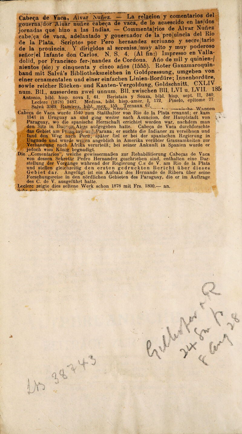 Cabeça de Vaca, Alvar SufiiTz. — La relacion y comentarios del gouerna/dor Âiuàr nunez cabeça de vaca, de lo acaescido en lae/dos jornadas que hizo a las Indias. — Coinmenta/rios de Alvar Nunez cabe/ça de vaca, adelantado y gouernador de la pro/uincia del Kio de la Plata. Scriptos por Pero hernandez scriuano y secre/tario de la prouincia. Y dirigidos al sereniss./muy alto y muy poderoso senor/el Infante don Carlos. N. S. 4. (Ai fin:) Impresso en Val a- clolid, por Francisco fer-/nandez de Cordoua. Ano de mil y quimen-/ niento8 (sic) y cinquenta y cinco anos (1555). Roter Ganzmaroquin- band mit Salvâ’s Bibliothekszeichen in Goldpressung, umgeben von einer ornamentalen und einer einfachen Linien-Bordüre; Innenbordüre, sowie reicher Rücken- und Kanten-Vergoldung, Goldschnitt. CXLI num. Bll., ausserdem zwei unnum. Bll. zwischen Bll. LV1 u. Ly li. Antonio, bibl. hisp. nova I, 61. Beristain y Souza, bibl. hisp. sept. II, _ ö4ü. Ledere (1878) 2487. Medina, bibl. hisp.-amer. I_, 172. Pinelo, epitome 77. Salvä 3369. Ramirez, bibl. ,mex 1651 Ternaux 67. $ 1--nnnio/ilip WaDDGIl Cabeça de Vaca wurde 1540 zum Statthalter von Rio de la Plata ernannt; er kam 1541 in Uruguay an und ging weiter nach Asuncion, der Hauptstadt von Paraguay, wo die spanische Herrschaft errichtet worden war, nachdem man den Sitz in Bui;y--^%Airft3 aufgegeben hatte. Cabeça de Vaca durchforschte das Gebiet am K Waay-'Ur T Parana; er suchte die Indianer zu versöhnen und fand den Weg nach Peru, später fiel er bei der spanischen Regierung in Ungnade und wurde wegen angeblich in Amerika verübter Grausamkeiten zur Verbannung nach Afrika verurteilt; bei seiner Ankunft in Spanien wurde er jedoch vom König begnadigt. Die „Comentarios“, welche gewissermaßen zur Rehabilitierung Cabeças de Vaca von dessen Sekretär Pedro Hernandez geschrieben sind, enthalten eine Dar¬ stellung der Vorgänge während der Regierung C.s de V. am Rio de la Plata und stellen gleichzeitig den ersten gedruckten Bericht über dieses Gebiet dar. Angefügt ist ein Aufsatz des Hernando de Ribera über seine Forschungsreise in den nördlichen Gebieten des Paraguay, die er im Aufträge des C. de V. ausgeführt hatte. Ledere zeigte dies seltene Werk schon 1878 mit Frs. 1800.—• an. —v. ^ -*■