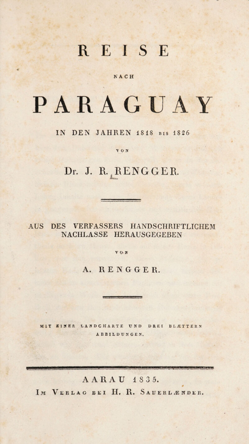 REISE NACH PARA GUA IN DEN JAHREN 1818 bis 1826 V 0!f Dr. J. R. RENGGER. Mg«» AUS DES VERFASSERS HANDSCHRIFTLICHEM NACHLASSE HERAUSGEGEBEN V OB A. R E N G G E R. MIT EINER tAIfDC HARTE UND DREI BLÆTTERN ABBILDUNGEN. SH Ba AARAU 1 8 3 5. Im Verlag bei H. R. Sauerlænder.