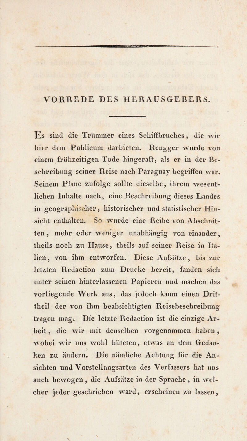 VORREDE DES HERAUSGEBERS. Es sind die Trümmer eines Schiffbruches, die wir hier dem Publicum darbieten. Rengger wurde von einem frühzeitigen Tode hingeraft, als er in der Be¬ schreibung seiner Reise nach Paraguay begriffen war. Seinem Plane zufolge sollte dieselbe, ihrem wesent¬ lichen Inhalte nach, eine Beschreibung dieses Landes in geographischer, historischer und statistischer Hin¬ sicht enthalten. So wurde eine Reihe von Abschnit¬ ten , mehr oder weniger unabhängig von einander * theils noch zu Hause, theils auf seiner Reise in Ita¬ lien , von ihm entworfen. Diese Aufsätze, bis zur letzten Rédaction zum Drucke bereit, fanden sich unter seinen hinterlassenen Papieren und machen das vorliegende Werk aus, das jedoch kaum einen Drit- theil der von ihm beabsichtigten Rcisebeschreibung tragen mag. Die letzte Rédaction ist die einzige Ar¬ beit , die wir mit denselben vorgenommen haben , wobei wir uns wohl hüteten, etwas an dem Gedan¬ ken zu ändern. Die nämliche Achtung für die An¬ sichten und Vorstellungsartcn des Verfassers hat uns auch bewogen , die Aufsätze in der Sprache , in wel¬ cher jeder geschrieben ward, erscheinen zu lassen.