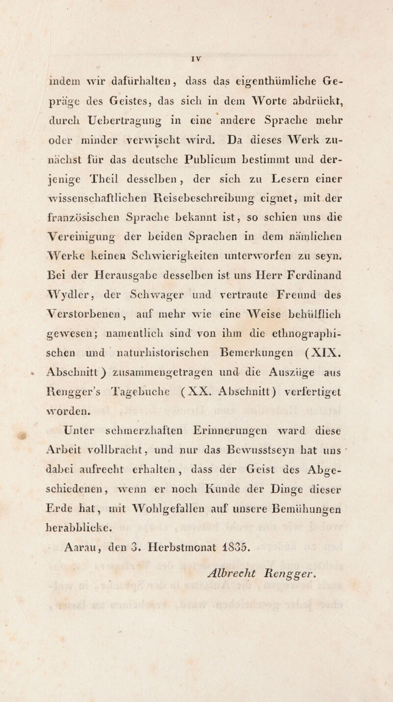 indem wir dafürhalten, dass das eigenthümliche Ge¬ präge des Geistes, das sich in dem Worte abdrückt, durch Uebertragung in eine andere Sprache mehr oder minder verwischt wird* Da dieses Werk zu- nächst für das deutsche Publicum bestimmt und der¬ jenige Theil desselben , der sich zu Lesern einer wissenschaftlichen Reisebeschreibung eignet, mit der französischen Sprache bekannt ist, so schien uns die Vereinigung der beiden Sprachen in dem nämlichen Werke keinen Schwierigkeiten unterworfen zu seyn. Bei der Herausgabe desselben ist uns Herr Ferdinand Wydlcr, der Schwager und vertraute Freund des Verstorbenen, auf mehr wie eine Weise behülflieh gewesen; namentlich sind von ihm die ethnographi¬ schen und naturhistorischen Bemerkungen (XIX. - Abschnitt) zusammengetragen und die Auszüge aus Rengger’s Tagebuche (XX. Abschnitt) verfertiget worden. Unter schmerzhaften Erinnerungen ward diese Arbeit vollbracht, und nur das Bewusstseyn hat uns dabei aufrecht erhalten, dass der Geist des Abge¬ schiedenen, wenn er noch Kunde der Dinge dieser Erde hat, mit Wohlgefallen auf unsere Bemühungen herabblicke. Aarau, den 3. Herbstmonat 1835. Albrecht Rengger,