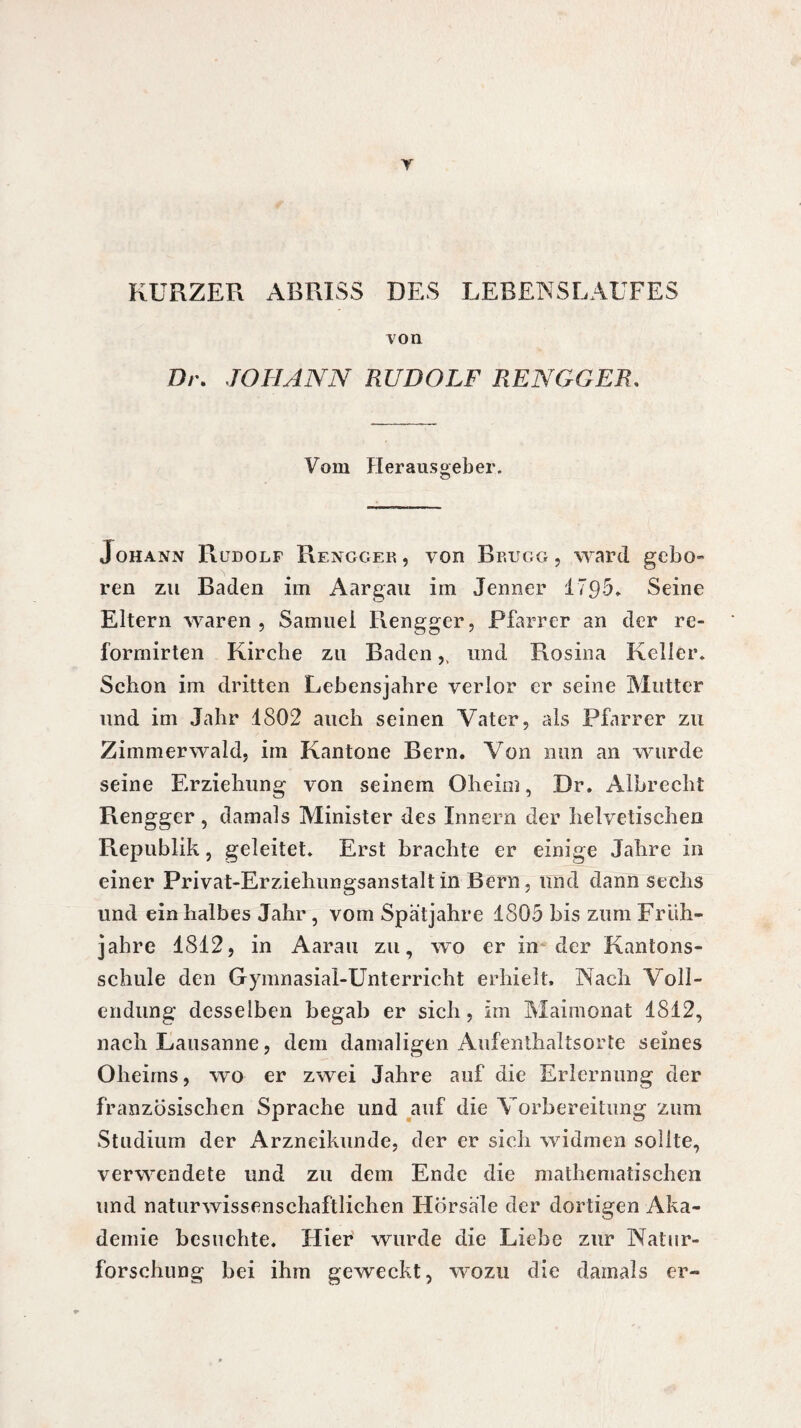 Y KURZER ABRISS DES LEBENSLAUFES von Dr. JOHANN RUDOLF RENGGER. Vom Herausgeber. Johann Rudolf Rengger, von Brugg, ward gebo¬ ren zu Baden im Aargau im Jenner 1795. Seine Eltern waren, Samuel Rengger, Pfarrer an der re- formirten Kirche zu Baden,, und Rosina Keller. Schon im dritten Lebensjahre verlor er seine Mutter und im Jahr 1802 auch seinen Vater, als Pfarrer zu Zimmerwald, im Kantone Bern. Von nun an wurde seine Erziehung von seinem Oheim, Dr. Albrecht Rengger , damals Minister des Innern der helvetischen Republik, geleitet. Erst brachte er einige Jahre in einer Privat-Erziehungsanstalt in Bern, und dann sechs und ein halbes Jahr , vom Spätjahre 1805 bis zum Früh¬ jahre 1812, in Aarau zu, wo er in der Kantons¬ schule den Gymnasial-Unterricht erhielt. Nach Voll¬ endung desselben begab er sich, im Maimonat 1812, nach Lausanne, dem damaligen Aufenthaltsorte seines Oheims, wo er zwei Jahre auf die Erlernung der französischen Sprache und auf die Vorbereitung zum Studium der Arzneikunde, der er sich widmen sollte, verwendete und zu dem Ende die mathematischen und naturwissenschaftlichen Hörsäle der dortigen Aka¬ demie besuchte. Hier wurde die Liebe zur Natur¬ forschung bei ihm geweckt, wozu die damals er-