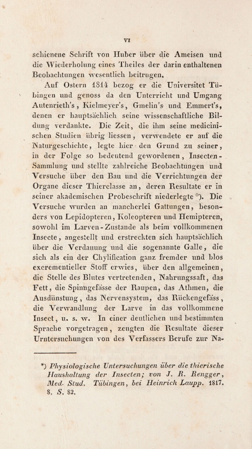 scliienene Schrift von Huber über die Ameisen und die Wiederholung eines Theiles der darin enthaltenen Beobachtungen wesentlich beitrugen* Auf Ostern 1814 bezog er die Universitet Tü¬ bingen und genoss da den Unterricht und Umgang Autenrieth’s , Kielmeyer’s, Gmelin’s und Emmert’s, denen er hauptsächlich seine wissenschaftliche Bil¬ dung verdankte. Die Zeit, die ihm seine medicini- schen Studien übrig Hessen , verwendete er auf die Naturgeschichte, legte hier den Grund zu seiner, in der Folge so bedeutend gewordenen, Insecten- Saminlung und stellte zahlreiche Beobachtungen und Versuche über den Bau und die Verrichtungen der Organe dieser Thierclasse an, deren Resultate er in seiner akademischen Probeschrift niederlegte *). Die Versuche wurden an mancherlei Gattungen, beson¬ ders von Lepidopteren, Koleopteren und Hemipteren, sowohl im Larven-Zustande als beim vollkommenen Insecte, angestellt und erstreckten sich hauptsächlich über die Verdauung und die sogenannte Galle, die sich als ein der Chylification ganz fremder und blos excrementieller Stoff erwies, über den allgemeinen, die Stelle des Blutes vertretenden, Nahrungssaft, das Fett, die Spinngefasse der Raupen, das Athmen, die Ausdünstung, das Nervensystem, das Rückengefass, die Verwandlung der Larve in das vollkommene Insect, u. s. w. In einer deutlichen und bestimmten Sprache vorgetragen, zeugten die Resultate dieser Untersuchungen von des Verfassers Berufe zur Na- *) Physiologische Vnt er suchungen über die t hierische Haushaltung der Insecten; von J. B. Bengger, Med'. Stud> Tübingen y bei Heinrich Laupp. 1817. 8. S. 82.