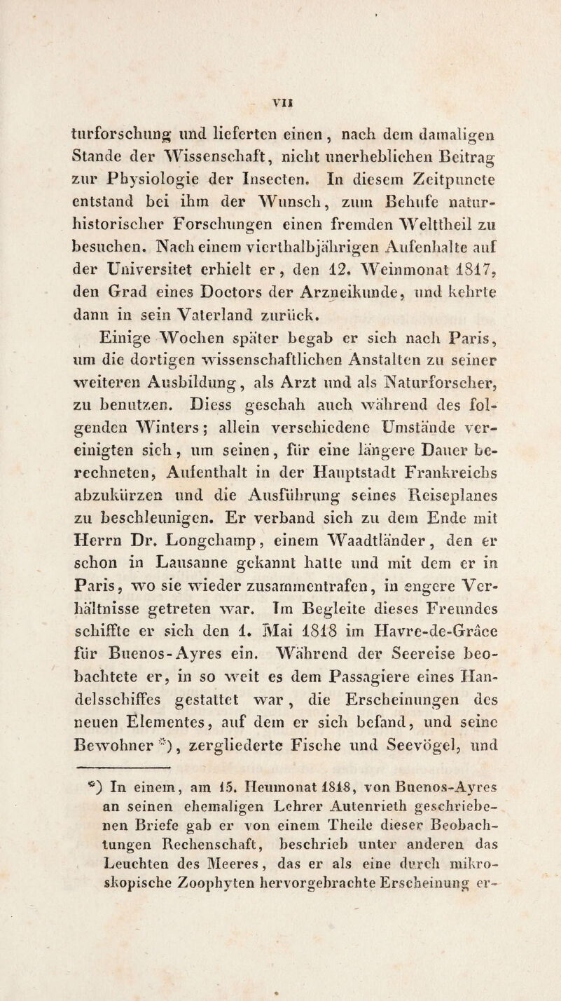 vu turforschung und lieferten einen, nach dem damaligen Stande der Wissenschaft, nicht unerheblichen Beitrag zur Physiologie der Insecten» In diesem Zeitpuncte entstand bei ihm der Wunsch, zum Behufe naiur- historisclier Forschungen einen fremden Welttheil zu besuchen. Nach einem vicrthalbjahrigen Aufenhalte auf der Universitet erhielt er, den 12. Weinmonat 1817, den Grad eines Doctors der Arzneikunde, und kehrte dann in sein Vaterland zurück. Einige Wochen spater begab er sich nach Paris, um die dortigen wissenschaftlichen Anstalten zu seiner weiteren Ausbildung, als Arzt und als Naturforscher, zu benutzen. Diess geschah auch während des fol¬ genden Winters ; allein verschiedene Umstände ver¬ einigten sieh, um seinen, für eine längere Dauer be¬ rechneten, Aulenthalt in der Hauptstadt Frankreichs abzukürzen tmd die Ausführung seines Beiseplanes zu beschleunigen. Er verband sich zu dem Ende mit Herrn Dr. Longchamp, einem Waadtländer, den er schon in Lausanne gekannt hatte und mit dein er in Paris, wo sie wieder zusammentrafen, in engere Ver¬ hältnisse getreten war. Tm Begleite dieses Freundes schiffte er sich den 1. Mai 1818 im Havre-dc-Gracc für Buenos-Ayres ein. Während der Seereise beo¬ bachtete er, in so weit es dem Passagiere eines Han¬ delsschiffes gestattet war, die Erscheinungen des neuen Elementes, auf dem er sich befand, und seine Bewohner'), zergliederte Fische und Seevögel, und In einem, ain 15. Heumonat 1818, von Buenos-Ayres an seinen ehemaligen Lehrer Autenrieth geschriebe¬ nen Briefe gab er von einem Theile dieser Beobach¬ tungen Rechenschaft, beschrieb unter anderen das Leuchten des Meeres, das er als eine durch mikro¬ skopische Zoophyten hervorgebrachte Erscheinung er-