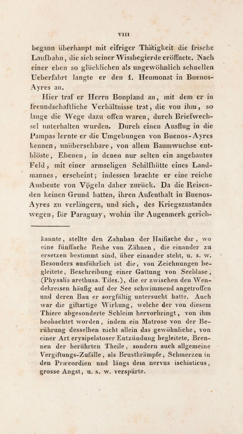 begann Überhaupt mit eifriger Thätigkeit die frische Laufbahn, die sich seiner Wissbegierde eroffnete* Wach einer eben so glücklichen als ungewöhnlich schnellen Ueberfahrt langte er den 1. Heumonat in Buenos- Ayres an* Hier traf er Herrn Bonpland an, mit dem er in freundschaftliche Verhältnisse trat, die von ihm, so lange die Wege dazu offen waren, durch Briefwech¬ sel unterhalten wurden. Durch einen Ausflug in die Pampas lernte er die Umgebungen von Buenos-Ayres kennen, unübersehbare, von allem Baumwuchse ent- bloste, Ebenen, in denen nur selten ein angebautes Feld, mit einer armseligen Schilfhütte eines Land¬ mannes , erscheint ; indessen brachte er eine reiche Ausbeute von Vpgeln daher zurück. Da die Reisen¬ den keinen Grund hatten, ihren Aufenthalt iu Buenos- Ayres zu verlängern, und sich, des Kriegszustandes wegen, für Paraguay, wohin ihr Augenmerk gerich- kannte, stellte den Zahnbau der Haitische dar , wo eine fünffache Reihe von Zähnen , die einander zu ersetzen bestimmt sind, über einander steht, u. s. \v. Besonders ausführlich ist die, von Zeichnungen be¬ gleitete, Beschreibung einer Gattung von Seeblase, (Physalis arethusa. Tiles.), die er zwischen den Wen¬ dekreisen häufig auf der See schwimmend angetroffen und deren Bau er sorgfältig untersucht hatte. Auch war die giftartige Wirkung, welche der von diesem Thiere abgesonderte Schleim hervorbringt, von ihm beobachtet worden , indem ein Matrose von der Be¬ rührung desselben nicht allein das gewöhnliche, von einer Art erysipelatoser Entzündung begleitete, Bren¬ nen der berührten Theile, sondern auch allgemeine Vergiftungs-Zufälle, als Brustkrämpfe, Schmerzen in den Præcordien und längs dein nervus ischiaticus, grosse Angst, u. s. w. verspürte.