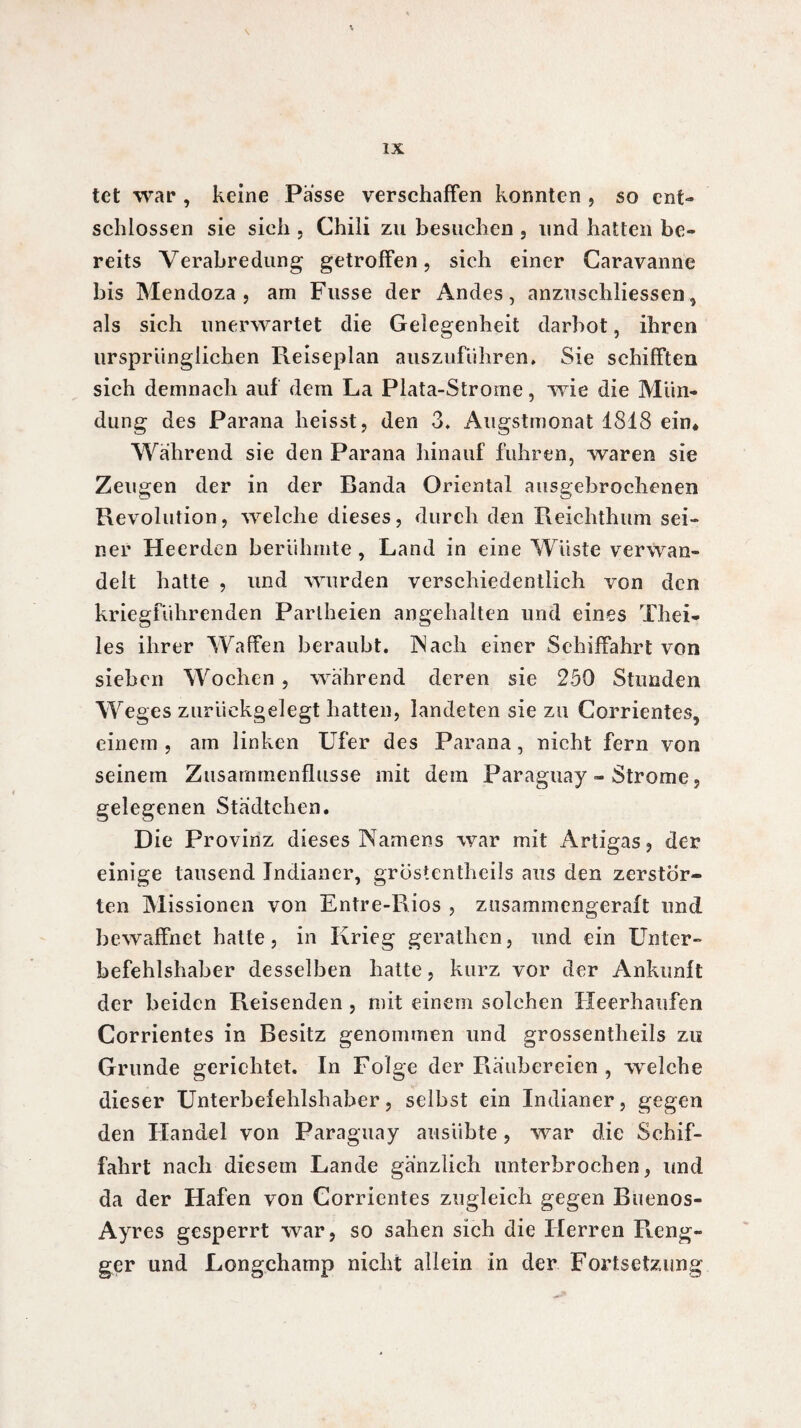 tet war , keine Passe verschaffen konnten , so ent¬ schlossen sie sich , Chili zu besuchen , und hatten be¬ reits Verabredung getroffen, sich einer Caravanne bis Mendoza, am Fusse der Andes, anzuschliessen, als sich unerwartet die Gelegenheit darbot, ihren ursprünglichen Reiseplan auszuführen* Sie schifften sich demnach auf dem La Plata-Strome, wie die Mün¬ dung des Parana heisst, den 3. Augstmonat 1818 ein* Wahrend sie den Parana hinauf fuhren, waren sie Zeu gen der in der Banda Oriental ausgebrochenen Revolution, welche dieses, durch den Reichthum sei¬ ner Heerden berühmte , Land in eine Wüste verwan¬ delt hatte , und wurden verschiedentlich von den kriegführenden Pariheien angehalten und eines Thei- les ihrer Waffen beraubt. IN ach einer Schiffahrt von sieben Wochen , während deren sie 250 Stunden We ges zurückgelegt hatten, landeten sie zu Corrientes, einem , am linken Ufer des Parana, nicht fern von seinem Zusammenflüsse mit dem Paraguay - Strome, gelegenen Städtchen. Die Provinz dieses Namens war mit Artigas, der einige tausend Indianer, gröstentheils aus den zerstör¬ ten Missionen von Entre-Rios , zusammengeraft und bewaffnet hatte, in Krieg gerathen, und ein Unter¬ befehlshaber desselben hatte, kurz vor der Ankunft der beiden Reisenden , mit einem solchen Heerhaufen Corrientes in Besitz genommen und grossentheils zu Grunde gerichtet. In Folge der Räubereien , welche dieser Unterbefehlshaber, selbst ein Indianer, gegen den Handel von Paraguay ausiibte , war die Schif¬ fahrt nach diesem Lande gänzlich unterbrochen, und da der Hafen von Corrientes zugleich gegen Buenos- Ayres gesperrt war, so sahen sich die Herren R.eng- ger und Longchamp nicht allein in der Fortsetzung