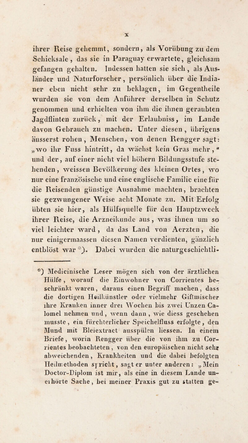 ihrer Reise gehemmt, sondern, als Vorübung zu dem Schicksale, das sie in Paraguay erwartete, gleichsam gefangen gehalten. Indessen hatten sie sich , als Aus¬ länder und Naturforscher, persönlich über die India¬ ner eben nicht sehr zu beklagen, im Gegentheile wurden sie von dem Anführer derselben in Schutz genommen und erhielten von ihm die ihnen geraubten Jagdflinten zurück, mit der Erlaubniss, im Lande davon Gebrauch zu machen. Unter diesen , übrigens ausserst rohen, Menschen, von denen Rengger sagt: „wo ihr Fuss hintritt, da wachst kein Gras mehr,“ und der, auf einer nicht viel hohem Bildungsstufe ste¬ henden , weissen Bevölkerung des kleinen Ortes, wo mir eine französische und eine englische Familie eine für die Reisenden günstige Ausnahme machten, brachten sie gezwungener Weise acht Monate zu. Mit Erfolg übten sie hier, als Hiilfsquelle für den Hauptzweck ihrer Reise, die Arzneikunde aus, was ihnen um so viel leichter ward, da das Land von Aerzten, die nur einigermaassen diesen Namen verdienten, gänzlich entblöst war Dabei wurden die naturgeschichtli- Medicinische Leser mögen sich von der ärztlichen Hülfe , worauf die Einwohner von Consentes be¬ schränkt waren, daraus einen Begriff machen, dass die dortigen Heilkünstler oder vielmehr Giftmischer ihre Kranken inner drei Wochen bis zwei Unzen Ca¬ lomel nehmen und, wenn dann, wie diess geschehen musste , ein fürchterlicher Speichelfluss erfolgte, den Mund mit Bleiextract ausspülen liessen. In einem Briefe, worin Rengger über die von ihm zu Cor- rienles beobachteten , von den europäischen nicht sehr abweichenden, Krankheiten und die dabei befolgten Tledmethoden sj rieht, sagt er unter anderen: „Mein Doctor-Diplom ist mir, als eine in diesem Lande un- eihörte Sache, hei meiner Praxis gut zu statten ge-