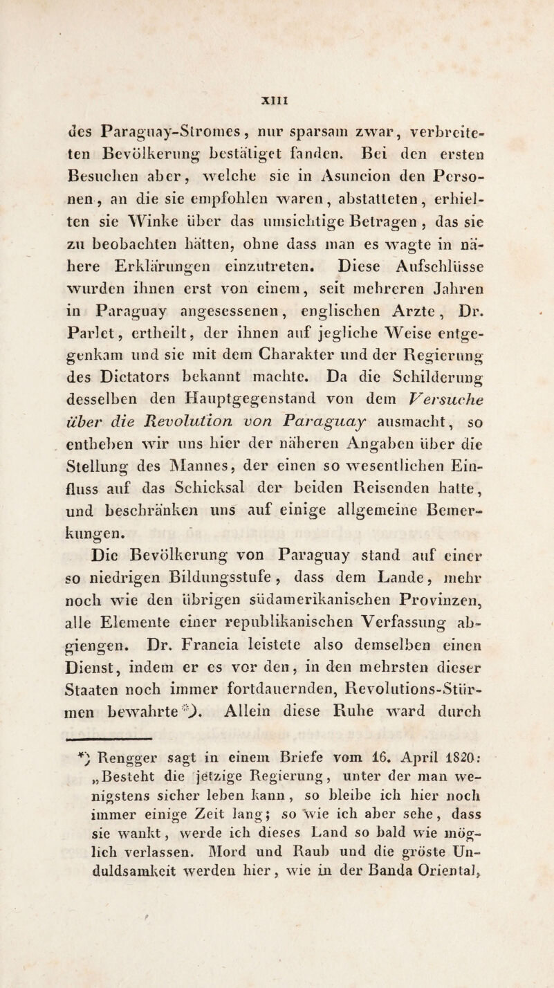 des Paraguay-Stromes, nur sparsam zwar, verbreite¬ ten Bevölkerung bestätiget fanden. Bei den ersten Besuchen aber, welche sie in Asuncion den Perso¬ nen , an die sie empfohlen waren, abstatteten, erhiel¬ ten sie Winke über das umsichtige Betragen , das sie zu beobachten hätten, ohne dass man es wagte in nä¬ here Erklärungen einzutreten. Diese Aufschlüsse wurden ihnen erst von einem, seit mehreren Jahren in Paraguay angesessenen, englischen Arzte, Dr. Parlet, ertheilt, der ihnen auf jegliche Weise entge¬ genkam und sie mit dem Charakter und der Regierung des Dictators bekannt machte. Da die Schilderung desselben den Hauptgegenstand von dem Versuche über die Revolution von Paraguay ausmacht, so entheben wir uns hier der näheren Angaben über die Stellung des Mannes, der einen so wesentlichen Ein¬ fluss auf das Schicksal der beiden Beisenden hatte, und beschränken uns auf einige allgemeine Bemer¬ kungen. Die Bevölkerung von Paraguay stand auf einer so niedrigen Bildungsstufe , dass dem Lande, mehr noch wie den übrigen südamerikanischen Provinzen, alle Elemente einer republikanischen Verfassung ab- giengen. Dr. Francia leistete also demselben einen Dienst, indem er es vor den, in den mehrsten dieser Staaten noch immer fortdauernden, Revolutions-Stür¬ men bewahrte t. Allein diese Ruhe ward durch *) Rengger sagt in einem Briefe vom 16. April 1820: „Besteht die jetzige Regierung, unter der man we¬ nigstens sicher leben kann, so bleibe ich hier noch immer einige Zeit lang; so wie ich aber sehe, dass sie wankt, werde ich dieses Land so bald wie mög¬ lich verlassen. Mord und Raub und die gröste Un¬ duldsamkeit werden hier, wie in der Banda Oriental,