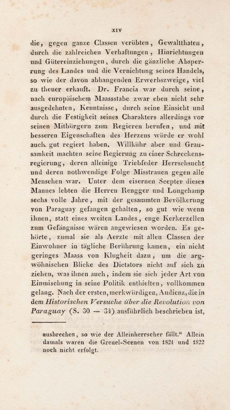 die, gegen ganze Classen verübten, Gewalttaten, durch die zahlreichen Verhaftungen , Hinrichtungen und Gütereinziehungen , durch die gänzliche Absper¬ rung des Landes und die Vernichtung seines Handels, so wie der davon abhangenden Erwerbszweige, viel zu teuer erkauft. Dr. Francia war durch seine, nach europäischem Maassstabe zwar eben nicht sehr ausgedehnten, Kenntnisse, durch seine Einsicht und durch die Festigkeit seines Charakters allerdings vor seinen Mitbürgern zum Regieren berufen , und mit besseren Eigenschaften des Herzens würde er wohl auch. gut regiert haben. Willkühr aber und Grau¬ samkeit machten seine Regierung zu einer Schreckens¬ regierung, deren alleinige Triebfeder Herrschsucht und deren notwendige Folge Misstrauen gegen alle Menschen war. Unter dem eisernen Scepter dieses Mannes lebten die Herren Rengger und Longchamp sechs volle Jahre , mit der gesammten Bevölkerung von Paraguay gefangen gehalten, so gut wie wenn ihnen, statt eines weiten Landes, enge Kerkerzellen zum Gefängnisse waren angewiesen worden. Es ge¬ hörte , zumal sie als Aerzte mit allen Classen der Einwohner in tägliche Berührung kamen, ein nicht geringes Maass von Klugheit dazu, um die arg¬ wöhnischen Blicke des Dictators nicht auf sich zu ziehen, was ihnen auch, indem sie sich jeder Art von Einmischung in seine Politik enthielten, vollkommen gelang. Nach der ersten, merkwürdigen, Audienz, die in dem Historischen Versuche über die Revolution von Paraguay (S. 30 — 34) ausführlich beschrieben ist, ausbrechen, so wie der Alleinherrscher fallt.“ Allein damals waren die Greuel-Scenen von 1821 und 1S22 noch nicht erfolgt.