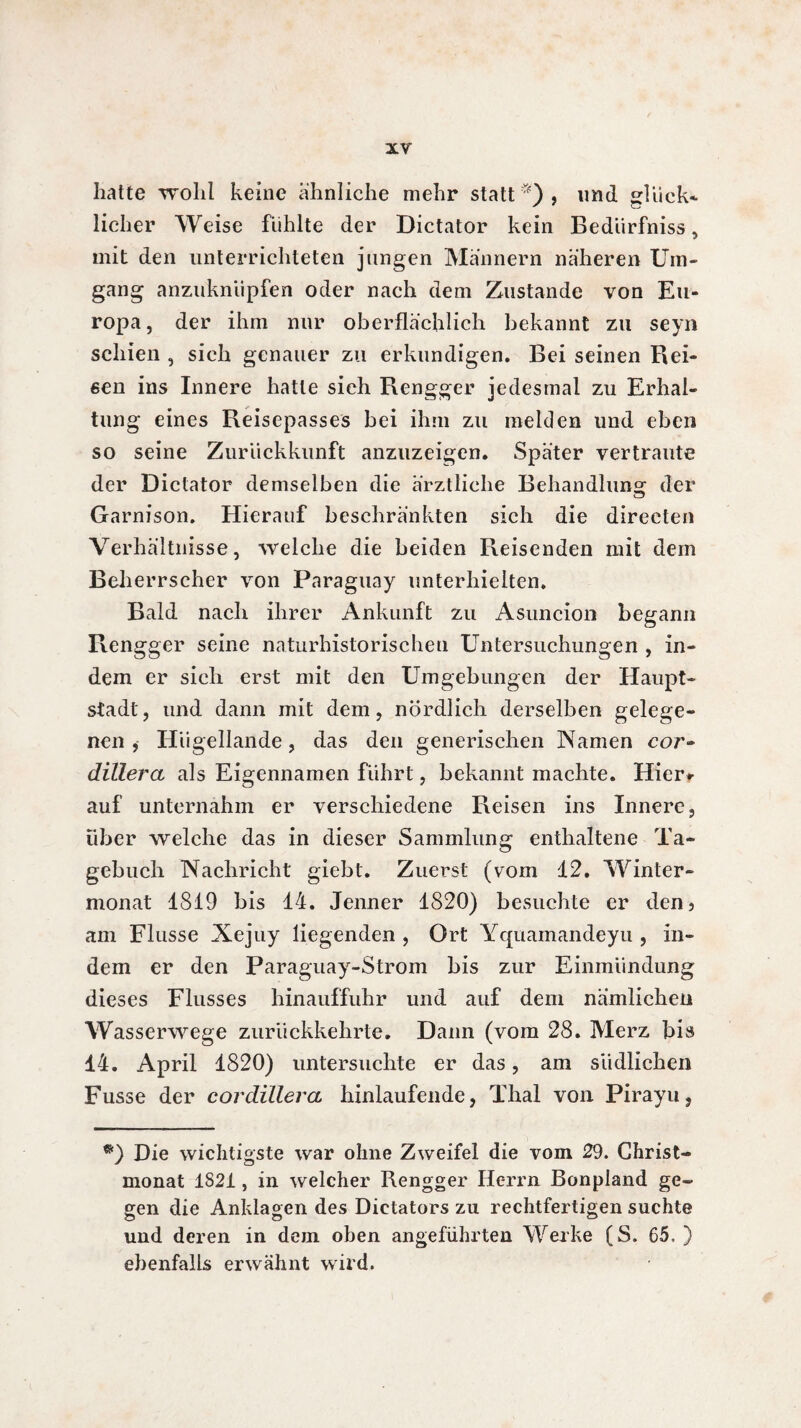 hatte wohl keine ähnliche mehr statt*), und glück¬ licher Weise fühlte der Dictator kein Bedürfniss, mit den unterrichteten jungen Männern näheren Um¬ gang anzuknüpfen oder nach dem Zustande von Eu¬ ropa, der ihm nur oberflächlich bekannt zu seyn schien , sich genauer zu erkundigen. Bei seinen Rei¬ sen ins Innere hatte sich Rengger jedesmal zu Erhal¬ tung eines Reisepasses bei ihm zu melden und eben so seine Zurückkunft anzuzeigen. Später vertraute der Dictator demselben die ärztliche Behandlung der Garnison. Hierauf beschränkten sich die direeten Verhältnisse, welche die beiden Reisenden mit dem Beherrscher von Paraguay unterhielten. Bald nach ihrer Ankunft zu Asuncion begann Rengger seine naturhistorischen Untersuchungen , in¬ dem er sich erst mit den Umgebungen der Haupt¬ stadt, und dann mit dem, nördlich derselben gelege¬ nen , Hügellande, das den generischen Namen cor~ dillera als Eigennamen führt, bekannt machte. Hier» auf unternahm er verschiedene Reisen ins Innere, über welche das in dieser Sammlung enthaltene Ta¬ gebuch Nachricht giebt. Zuerst (vom 12. Winter¬ monat 1819 bis 14. Jenner 1820) besuchte er den, am Flusse Xejuy liegenden , Ort Yquamandeyu , in¬ dem er den Paraguay-Strom bis zur Einmündung dieses Flusses hinauffuhr und auf dem nämlichen Wasserwege zurückkehrte. Dann (vom 28. Merz bis 14. April 1820) untersuchte er das, am südlichen Fusse der cordillera hinlaufende, Thal von Pirayu, *) Die wichtigste war ohne Zweifel die vom 29. Christ¬ monat 1821, in welcher Rengger Herrn Bonpland ge¬ gen die Anklagen des Dictators zu rechtfertigen suchte und deren in dem oben angeführten Werke (S. 65, ) ebenfalls erwähnt wird.