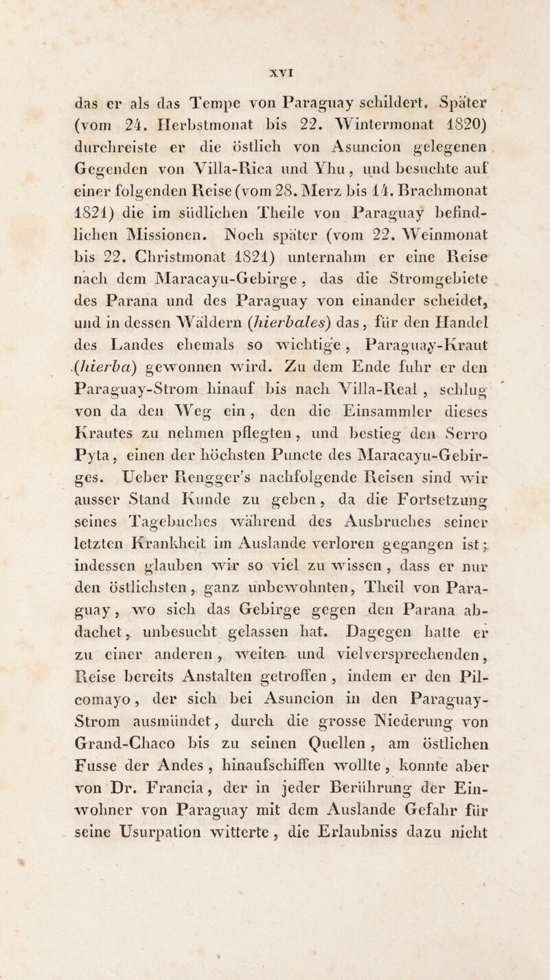 das er als das Tempe von Paraguay schildert» Spater (vom 24. Herbstmonat bis 22. Wintermonat 1820) durchreiste er die östlich von Asuncion gelegenen Gegenden von Villa-Rica und Yhu , und besuchte auf einer folgenden Reise (vom 28. Merz bis 14. Rrachmonat 1821) die im südlichen Theile von Paraguay befind¬ lichen Missionen. IN och spater (vom 22. Weinmonat bis 22. Christmonat 1821) unternahm er eine Reise nach dem Maracayu-Gebirge . das die Stromgebiete des Parana und des Paraguay von einander scheidet, und in dessen Wäldern (Jiierbales) das, für den Handel des Landes ehemals so wichtige , Paraguay-Kraut (hierbei) gewonnen wird. Zu dem Ende fuhr er den Paraguay-Strom hinauf bis nach Villa-Real , schlug von da den Weg ein , den die Einsammler dieses Krautes zu nehmen pflegten , und bestieg den Serro Pyta, einen der höchsten Puncte des Maracayu-Gebir- ges. Ueber Rengger’s nachfolgende Reisen sind wir ausser Stand Kunde zu geben, da die Fortsetzung seines Tagebuches während des Ausbruches seiner letzten Krankheit im iVuslande verloren gegangen ist indessen glauben wir so viel zu wissen , dass er nur den östlichsten , ganz unbewohnten, Theil von Para¬ guay , wo sich das Gebirge gegen den Parana ab- dachet, unbesucht gelassen hat. Dagegen halte er zu einer anderen , weiten und vielversprechenden, Reise bereits Anstalten getroffen , indem er den Pil- comayo, der sich bei Asuncion in den Paraguay- Strom ausmündet, durch die grosse Niederung von Grand-Chaco bis zu seinen Quellen , am östlichen Fusse der Andes , hinaufschiffen wollte , konnte aber von Dr. Francia, der in jeder Berührung der Ein¬ wohner von Paraguay mit dem Auslande Gefahr für seine Usurpation witterte , die Erlaubniss dazu nicht