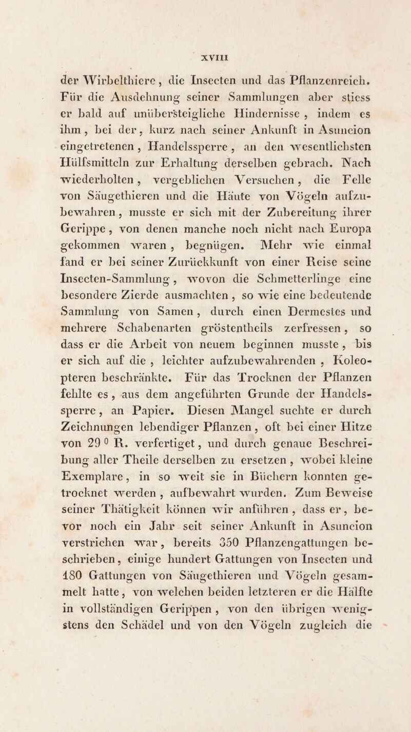 der Wirbelthierc, die Insectcn und das Pflanzenreich. Für die Ausdehnung seiner Sammlungen aber sticss er bald auf unüber'steigliche Hindernisse , indem es ihm , bei der, kurz nach seiner Ankunft in Asuncion eingetretenen , Handelssperre , an den wesentlichsten Hiilfsmittcln zur Erhaltung derselben gebrach. Aach ■wiederholten, vergeblichen Versuchen, die Felle von Säugethieren und die Haute von Vögeln aufzu¬ bewahren , musste er sich mit der Zubereitung ihrer Gerippe , von denen manche noch nicht nach Europa gekommen waren , begnügen. Mehr wie einmal fand er bei seiner Zurückkunft von einer Reise seine Insecten-Sammlung, wovon die Schmetterlinge eine besondere Zierde ausmachten , so wie eine bedeutende Sammlung von Samen , durch einen Dermestes und mehrere Schabenarten gröstentheils zerfressen, so dass er die Arbeit von neuem beginnen musste , bis er sich auf die , leichter aufzubewahrenden , Koleo- pteren beschränkte. Für das Trocknen der Pflanzen fehlte es , aus dem angeführten Grunde der Handels¬ sperre , an Papier. Diesen Mangel suchte er durch Zeichnungen lebendiger Pflanzen , oft bei einer Hitze von 29 0 R. verfertiget, und durch genaue Beschrei¬ bung aller Theile derselben zu ersetzen , wobei kleine Exemplare, in so weit sie in Büchern konnten ge¬ trocknet werden , auf bewahrt wurden. Zum Beweise seiner Thätigkeit können wir anführen, dass er, be¬ vor noch ein Jahr seit seiner Ankunft in Asuncion verstrichen war, bereits 350 Pflanzengattungen be¬ schrieben , einige hundert Gattungen von Insectcn und 180 Gattungen von Saugethieren und Vögeln gesam¬ melt hatte, von welchen beiden letzteren er die Hälfte in vollständigen Gerippen , von den übrigen wenig¬ stens den Schädel und von den Vögeln zugleich die