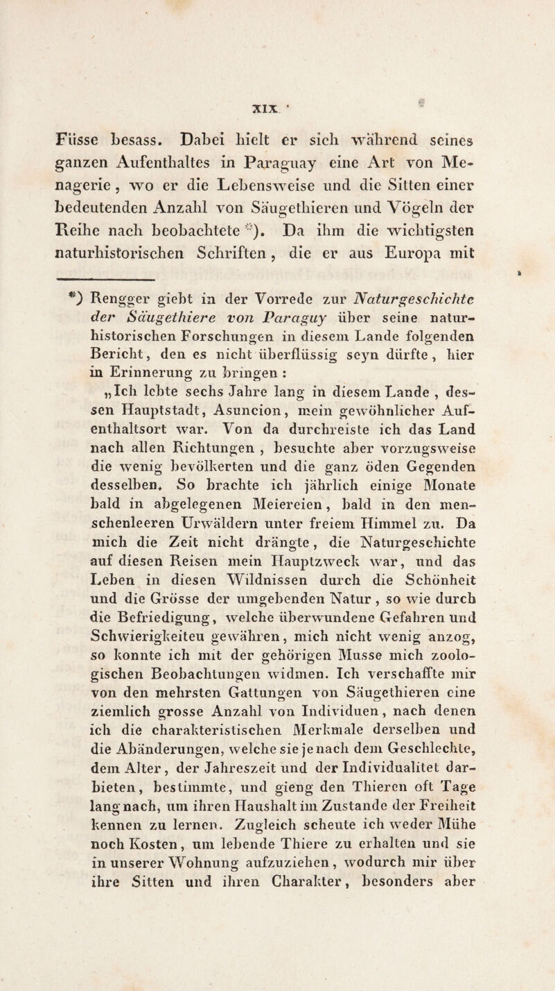 Fiisse besass. Dabei hielt er sich wahrend seines ganzen Aufenthaltes in Paraguay eine Art von Me» nagerie , wo er die Lebensweise und die Sitten einer bedeutenden Anzahl von Saugethieren und Vögeln der Reihe nach beobachtete *). Da ihm die wichtigsten naturhistorischen Schriften, die er aus Europa mit Rengger gieht in der Vorrede zur Naturgeschichte der Säugethiere von Paraguy über seine natur¬ historischen Forschungen in diesem Lande folg enden Bericht, den es nicht überflüssig seyn dürfte , hier in Erinnerung zu bringen : „Ich lebte sechs Jahre lang in diesem Lande , des¬ sen Hauptstadt, Asuncion, mein gewöhnlicher Auf¬ enthaltsort war. Von da durchreiste ich das Land nach allen Richtungen , besuchte aber vorzugsweise die wenig bevölkerten und die ganz öden Gegenden desselben* So brachte ich jährlich einige Monate bald in abgelegenen Meiereien, bald in den men¬ schenleeren Urwäldern unter freiem Himmel zu. Da mich die Zeit nicht drängte, die Naturgeschichte auf diesen Reisen mein Hauptzweck war, und das Leben in diesen Wildnissen durch die Schönheit und die Grösse der umgebenden Natur , so wie durch die Befriedigung, welche überwundene Gefahren und Schwierigkeiteu gewähren, mich nicht wenig anzog, so konnte ich mit der gehörigen Musse mich zoolo¬ gischen Beobachtungen widmen. Ich verschaffte mir von den mehrsten Gattungen von Säugethieren eine ziemlich grosse Anzahl von Individuen, nach denen ich die charakteristischen Merkmale derselben und die Abänderungen, welche sie jenach dem Geschlechte, dem Alter, der Jahreszeit und der Individualité! dar¬ bieten, bestimmte, und gieng den Thiercn oft Tage lang nach, um ihren Haushalt im Zustande der Freiheit kennen zu lernen. Zugleich scheute ich weder Mühe noch Kosten, um lebende Thiere zu erhalten und sie in unserer Wohnung aufzuziehen, wodurch mir über ihre Sitten und ihren Charakter, besonders aber