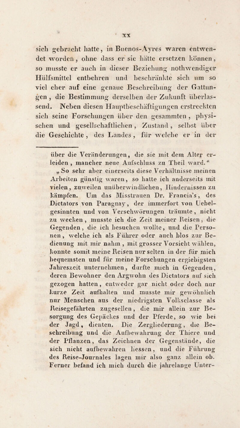 sich gebracht hatte, in Buenos-Ayres waren entwen¬ det worden, ohne dass er sie hatte ersetzen können, so musste er auch in dieser Beziehung nothwendiger Hülfsmittel entbehren und beschrankte sich um so viel eher auf eine genaue Beschreibung der Gattun¬ gen , die Bestimmung derselben der Zukunft überlas¬ send. Neben diesen Hauptbeschäftigungen erstreckten sich seine Forschungen über den gesammten , physi¬ schen und gesellschaftlichen, Zustand, selbst über die Geschichte , des Landes , für welche er in der über die Veränderungen, die sie mit dem Alter er¬ leiden , mancher neue Aufschluss zu Theil ward. Ä » So sehr aber einerseits diese Verhältnisse meinen Arbeiten günstig waren, so hatte ich anderseits mit vielen, zuweilen unüberwindlichen, Hindernissen zu kämpfen. Um das Misstrauen Dr. Francia’s, des Dictators von Paraguay, der immerfort von Uebel- gesinnten und von Verschwörungen träumte , nicht zu wecken, musste ich die Zeit meiner Reisen, die Gegenden, die ich besuchen wollte, und die Perso¬ nen , welche ich als Führer oder auch blos zur Be¬ dienung mit mir nahm, mit grosser Vorsicht wählen, konnte somit meine Reisen nur selten in der für mich bequemsten und für meine Forschungen ergiebigsten Jahreszeit unternehmen, durfte mich in Gegenden, deren Bewohner den Argwohn des Dictators auf sich gezogen hatten, entweder gar nicht oder doch nur kurze Zeit aufhalten und musste mir gewöhnlich nur Menschen aus der niedrigsten Volksclasse als Reisegefährten zugesellen, die mir allein zur Be¬ sorgung des Gepäckes und der Pferde, so wie bei der Jagd, dienten. Die Zergliederung, die Be¬ schreibung und die Aufbewahrung der Thiere und der Pflanzen, das Zeichnen der Gegenstände, die sich nicht aufbewahren liessen, und die Führung des Reise-Journaies lagen mir also ganz allein ob. Ferner befand ich mich durch die jahrelange Unter-