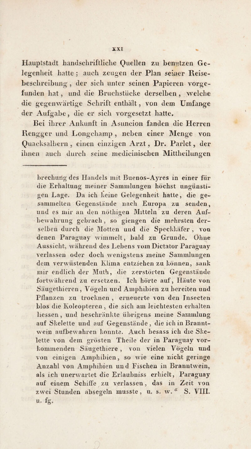 t XXI * Hauptstadt handschriftliche Quellen zu benutzen Ge¬ legenheit hatte ; auch zeugen der Plan seiner Reise¬ beschreibung , der sich unter seinen Papieren vorge¬ funden hat, und die Bruchstücke derselben , welche die gegenwärtige Schrift enthält, von dem Umfange der Aufgabe, die er sich vorgesetzt hatte. Bei ihrer Ankunft in Asuncion fanden die Herren Rengger und Longchamp . neben einer Menge von Quacksalbern . einen einzigen Arzt, Dr. Parlet, der ihnen auch durch seine medieinischen Mittheilungen brechurig des Handels mit Buenos-Ayres in einer für die Erhaltung meiner Sammlungen höchst ungünsti¬ gen Lage. Da ich keine Gelegenheit hatte, die ge¬ sammelten Gegenstände nach Europa zu senden, und es mir an den nöthigen Mitteln zu deren Auf¬ bewahrung gebrach, so gierigen die mehrsten der¬ selben durch die Motten und die Speckkäfer , von denen Paraguay wimmelt, bald zu Grunde. Ohne Aussicht, während des Lebens vomDietator Paraguay verlassen oder doch wenigstens meine Sammlungen dem verwüstenden Klima entziehen zu können, sank mir endlich der Muth, die zerstörten Gegenstände fortwährend zu ersetzen. Ich hörte auf, Häute von Säugethieren, Vögeln und Amphibien zu bereiten und Pflanzen zu trocknen , erneuerte von den Insecten blos die Koleopteren, die sich am leichtesten erhalten liessen, und beschränkte übrigens meine Sammlung auf Skelette und auf Gegenstände, die ich in Brannt¬ wein aufbewahren konnte. Auch besass ich die Ske¬ lette von dem grösten Theile der in Paraguay vor¬ kommenden Säugethiere , von vielen Vögeln und von einigen Amphibien, so wie eine nicht geringe Anzahl von Amphibien und Fischen in Branntwein, als ich unerwartet die Erlaubniss erhielt, Paraguay auf einem Schiffe zu verlassen, das in Zeit von zwei Stunden absegeln musste, u, s. w. Ä S. VIIL u. fg. D