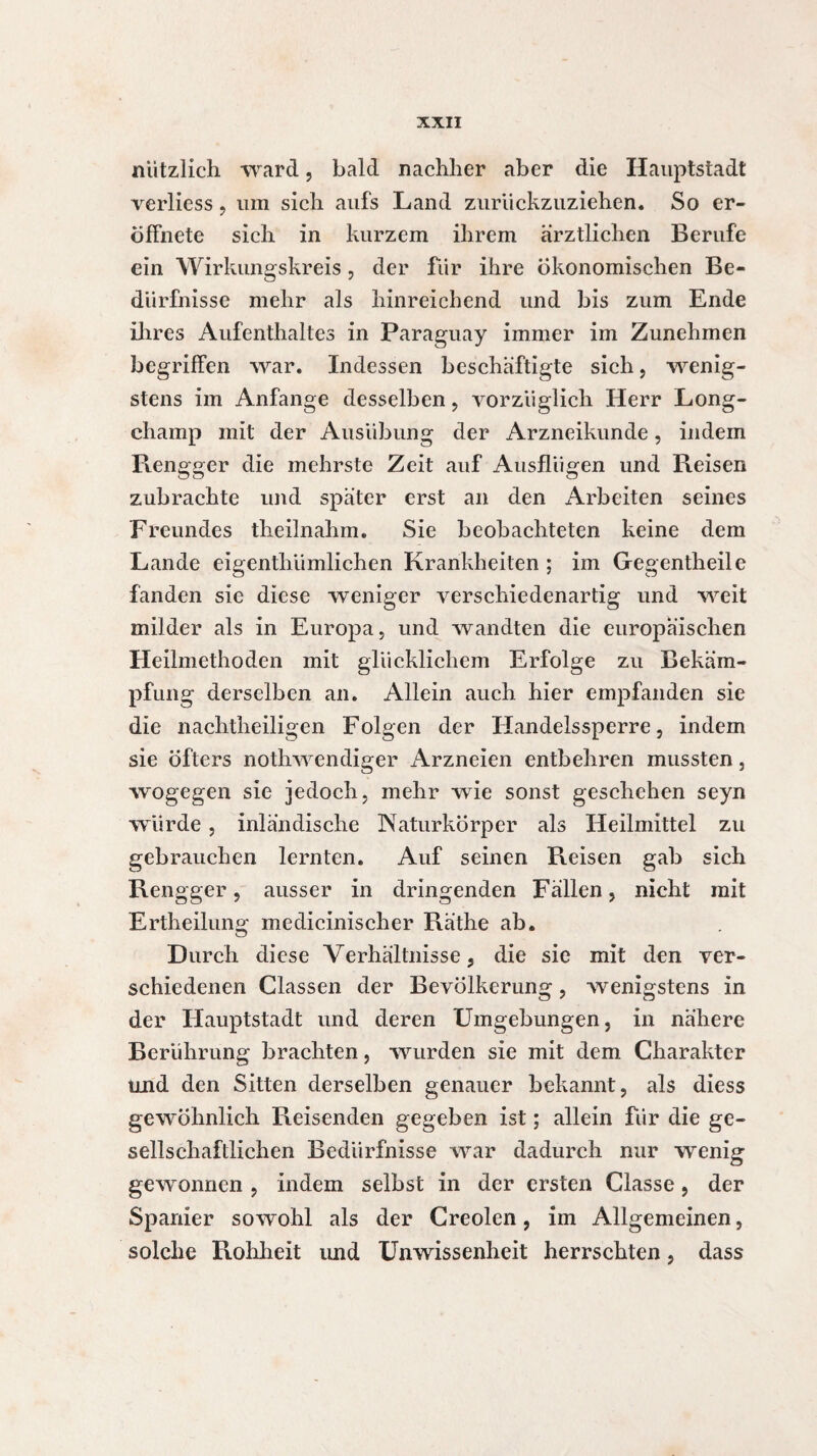 nützlich ward, bald nachher aber die Hauptstadt verliess, um sich aufs Land zuriickzuziehen. So er- öffnete sich in kurzem ihrem ärztlichen Berufe ein Wirkungskreis, der fur ihre ökonomischen Be¬ dürfnisse mehr als hinreichend und bis zum Ende ihres Aufenthaltes in Paraguay immer im Zunehmen begriffen war. Indessen beschäftigte sich, wenig¬ stens im Anfänge desselben, vorzüglich Herr Long- champ mit der Ausübung der Arzneikunde, indem R.engger die mehrste Zeit auf Ausflügen und Reisen zubrachte und später erst an den Arbeiten seines Freundes theilnahm. Sie beobachteten keine dem Lande eigenthiimlichen Krankheiten ; im Gegentheile fanden sie diese weniger verschiedenartig und weit milder als in Europa, und wandten die europäischen Heilmethoden mit glücklichem Erfolge zu Bekäm¬ pfung derselben an. Allein auch hier empfanden sie die nachtheiligen Folgen der Handelssperre, indem sie öfters nothwendiger Arzneien entbehren mussten, wogegen sie jedoch, mehr wie sonst geschehen seyn würde, inländische Naturkörper als Heilmittel zu gebrauchen lernten. Auf seinen Reisen gab sich Rengger, ausser in dringenden Fällen, nicht mit Ertheilung medicinischer Räthe ab. Durch diese Verhältnisse, die sie mit den ver¬ schiedenen Classen der Bevölkerung, wenigstens in der Hauptstadt und deren Umgebungen, in nähere Berührung brachten, wurden sie mit dem Charakter und den Sitten derselben genauer bekannt, als diess gewöhnlich Reisenden gegeben ist ; allein für die ge¬ sellschaftlichen Bedürfnisse war dadurch nur wenig gewonnen , indem selbst in der ersten Classe, der Spanier sowohl als der Creolen, im Allgemeinen, solche Rohheit und Unwissenheit herrschten, dass