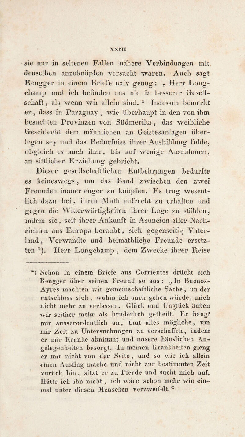 sie nur in seltenen Fällen nähere Verbindungen mit denselben anzuknüpfen versucht ■waren. Auch sagt Rengger in einem Briefe naiv genug : „ Herr Long- champ und ich befinden uns nie in besserer Gesell¬ schaft , als wenn wir allein sind. “ Indessen bemerkt er, dass in Paraguay , wie überhaupt in den von ihm besuchten Provinzen von Siidmerika , das weibliche Geschlecht dem männlichen an Geistesanlagen über¬ legen sey und das Bedürfniss ihrer Ausbildung fühle, obgleich es auch ihm, bis auf wenige Ausnahmen, an sittlicher Erziehung gebricht. Dieser gesellschaftlichen Entbehrungen bedurfte es keineswegs, um das Band zwischen den zwei Freunden immer enger zu knüpfen. Es trug wesent¬ lich dazu bei, ihren Muth aufrecht zu erhalten und gegen die Widerwärtigkeiten ihrer Lage zu stählen, indem sie, seit ihrer Ankunft in Asuncion aller Nach¬ richten aus Europa beraubt, sich gegenseitig Vater¬ land, Verwandte und heimatliliche Freunde ersetz¬ ten ). Herr Longchamp , dem Zwecke ihrer Reise *) Schon in einem Briefe aus Corrientes drückt sieh Ilengger über seinen Freund so aus : „ In Buenos- Ayres machten wir gemeinschaftliche Sache, un der entschloss sich, wohin ich auch gehen würde, mich nicht mehr zu verlassen. Glück und Unglück haben wir seither mehr als brüderlich getheilt. Er hangt mir ausserordentlich an, tliut alles mögliche, um mir Zeit zu Untersuchungen zu verschallen, indem er mir Kranke abnimmt und unsere häuslichen An¬ gelegenheiten besorgt. In meinen Krankheiten gieng er mir nicht von der Seite, und so wie ich allein einen Ausflug mache und nicht zur bestimmten Zeit zurück hin, sitzt er zu Pferde und sucht mich auf. Hätte ich ihn nicht, ich wäre schon mehr wie ein¬ mal unter diesen Menschen verzweifelt.