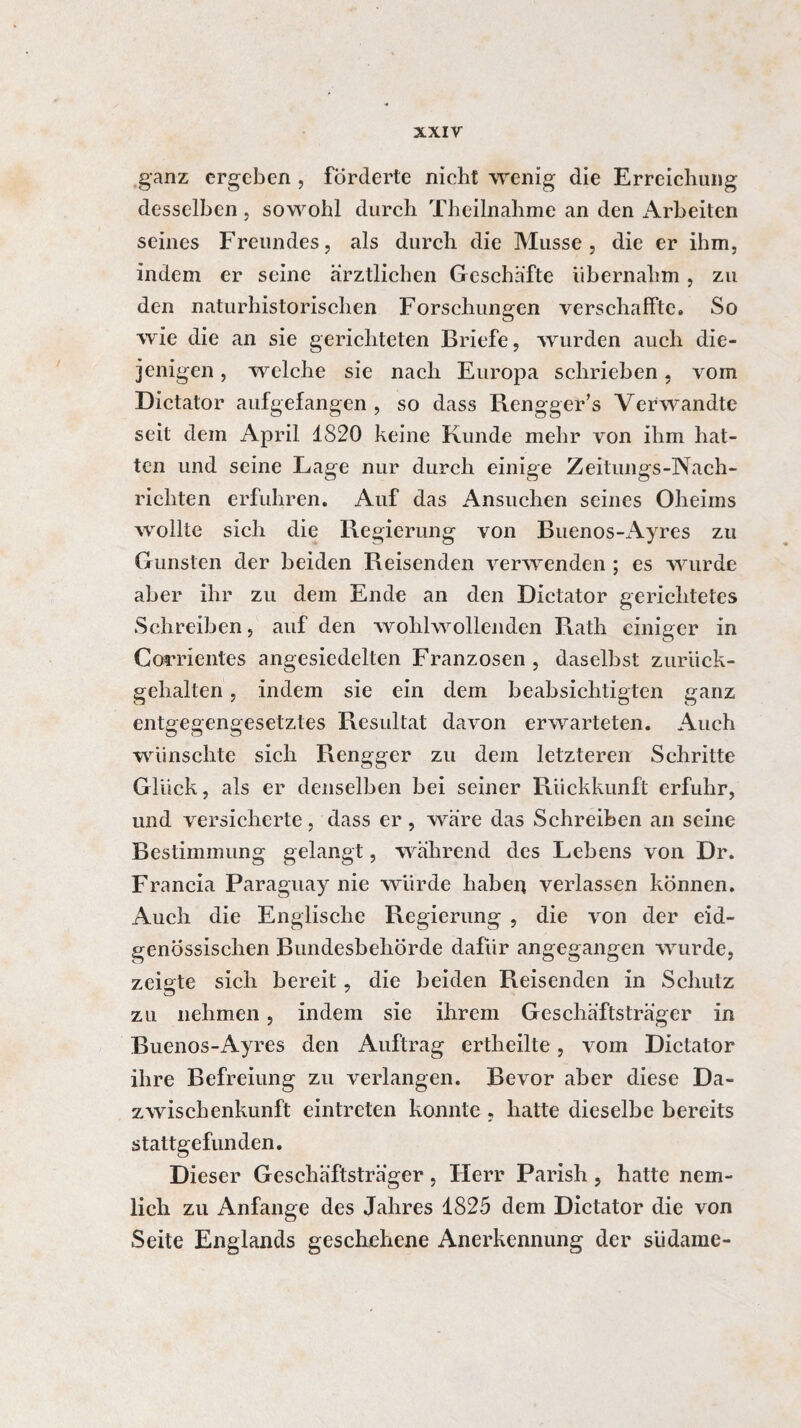 ganz ergeben , förderte nicht wenig die Erreichung desselben, sowohl durch Theilnahme an den Arbeiten seines Freundes, als durch die Musse, die er ihm, indem er seine ärztlichen Geschäfte übernahm , zu den naturhistorischen Forschungen verschaffte. So wie die an sie gerichteten Briefe, wurden auch die¬ jenigen , welche sie nach Europa schrieben, vom Dictator aufgefangen , so dass Rengger’s Verwandte seit dem April 1820 keine Kunde mehr von ihm hat¬ ten und seine Lage nur durch einige Zeitungs-Nach¬ richten erfuhren. Auf das Ansuchen seines Oheims wollte sich die Regierung von Buenos-Ayres zu Gunsten der beiden Reisenden verwenden ; es wurde aber ihr zu dem Ende an den Dictator gerichtetes Schreiben, auf den wohlwollenden Rath einiger in Corrientes angesiedelten Franzosen , daselbst zurück¬ gehalten , indem sie ein dem beabsichtigten ganz entgegengesetztes Resultat davon erwarteten. Auch wünschte sich Renggcr zu dem letzteren Schritte Glück, als er denselben bei seiner Rückkunft erfuhr, und versicherte, dass er , wäre das Schreiben an seine Bestimmung gelangt, während des Lebens von Dr. Francia Paraguay nie würde haben verlassen können. Auch die Englische Regierung , die von der eid¬ genössischen Bundesbehörde dafür angegangen wurde, zeigte sich bereit, die beiden Reisenden in Schutz zu nehmen, indem sie ihrem Geschäftsträger in Buenos-Ayres den Auftrag ertheilte, vom Dictator ihre Befreiung zu verlangen. Bevor aber diese Da- zwischenkunft eintreten konnte, hatte dieselbe bereits stattgefunden. Dieser Geschäftsträger, Herr Parish, hatte nem- lich zu Anfänge des Jahres 1825 dem Dictator die von Seite Englands geschehene Anerkennung der südame-