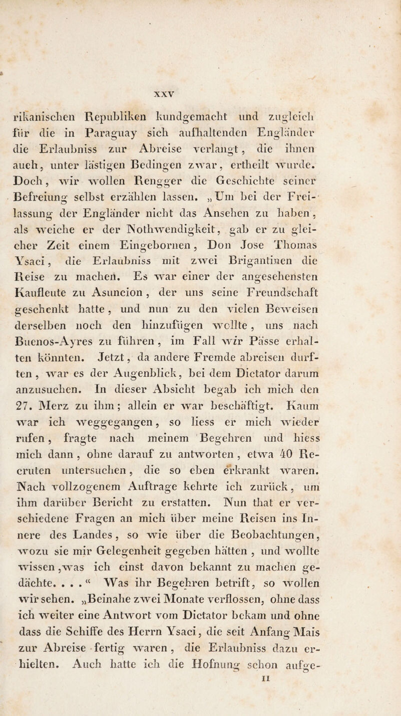 rikanischen Republiken kundgemaclit und zugleich für die in Paraguay sich aufhaltenden Engländer die Erlaubniss zur Abreise verlangt , die ihnen auch, unter lästigen Bedingen zwar, ertheilt wurde. Doch, wir wollen Rengger die Geschichte seiner Befreiung selbst erzählen lassen. „Um bei der Frei¬ lassung der Engländer nicht das Ansehen zu haben . als weiche er der Nothwendigkeit, gab er zu glei¬ cher Zeit einem Eingebornen, Don Jose Thomas Ysaci, die Erlaubniss mit zwei Brigantinen die Reise zu machen. Es war einer der angesehensten Kaufleute zu Asuncion, der uns seine Freundschaft geschenkt hatte , und nun zu den vielen Beweisen derselben noch den hinzufügen wollte , uns nach Buenos-Ayres zu führen , im Fall wir Pässe erhal¬ ten könnten. Jetzt, da andere Fremde abreisen durf¬ ten, war es der Augenblick, bei dem Dictator darum anzusuchen. In dieser Absicht begab ich mich den 27. Merz zu ihm; allein er war beschäftigt. Kaum war ich weggegangen, so liess er mich wieder rufen , fragte nach meinem Begehren und hiess mich dann , ohne darauf zu antworten , etwa 40 Re- cruten untersuchen, die so eben erkrankt waren. Nach vollzogenem Aufträge kehrte ich zurück, um ihm darüber Bericht zu erstatten. Nun that er ver¬ schiedene Fragen an mich über meine Reisen ins In¬ nere des Landes, so wie über die Beobachtungen, wozu sie mir Gelegenheit gegeben hätten , und wollte wissen ,was ich einst davon bekannt zu machen ge¬ dächte. . . . “ Was ihr Begehren betrift, so wollen wirsehen. „Beinahe zwei Monate verflossen, ohne dass ich weiter eine Antwort vom Dictator bekam und ohne dass die Schiffe des Herrn Ysaci, die seit Anfang Mais zur Abreise fertig waren , die Erlaubniss dazu er¬ hielten. Auch hatte ich die Hofnung schon aufge- ii