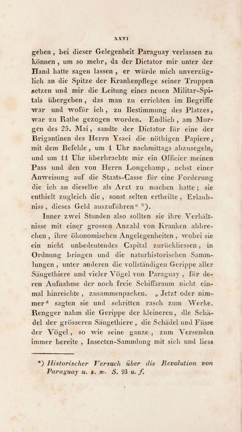 geben , bei dieser Gelegenheit Paraguay verlassen zu können , um so mehr, da der Dictator mir unter der Hand hatte sagen lassen , er würde mich unverzüg¬ lich an die Spitze der Krankenpflege seiner Truppen setzen und mir die Leitung eines neuen Militar-Spi- tals übergeben, das man zu errichten im Begriffe war und wofür ich, zu Bestimmung des Platzes, war zu Rathe gezogen worden. Endlich , am Mor¬ gen des 25. Mai, sandte der Dictator für eine der Brigantinen des Herrn Ysaci die nöthigen Papiere, mit dem Befehle , um 1 Uhr nachmittags abzusegeln, und um 11 Uhr überbrachte mir ein Officier meinen Pass und den von Herrn Longchamp, nebst einer Anweisung auf die Staats-Casse für eine Forderung die ich an dieselbe als Arzt zu machen hatte ; sie enthielt zugleich die , sonst selten ertheilte , Erlaub- niss , dieses Geld auszuführen“*). Inner zwei Stunden also sollten sie ihre Verhält¬ nisse mit einer grossen Anzahl von Kranken abbre¬ chen , ihre Ökonomischen Angelegenheiten , wobei sie ein nicht unbedeutendes Capital zurückliessen, in Ordnung bringen und die naturhistorischen Samm¬ lungen , unter arideren die vollständigen Gerippe aller Säugethiere und vieler Vögel von Paraguay , für de¬ ren Aufnahme der noch freie Schiffsraum nicht ein¬ mal hinreichte , zusammenpacken. „ Jetzt oder nim¬ mer a sagten sie und schritten rasch zum Werke. Rengger nahm die Gerippe der kleineren, die Schä¬ del der grösseren Säugethiere , die Schädel und Fiisse der Vögel, so wie seine ganze , zum Versenden immer bereite , Insecten-Sammlung mit sich und liess *) Historischer* Versuch über die Revolution von Paraguay u. s. 7v. S. 93 u. /.