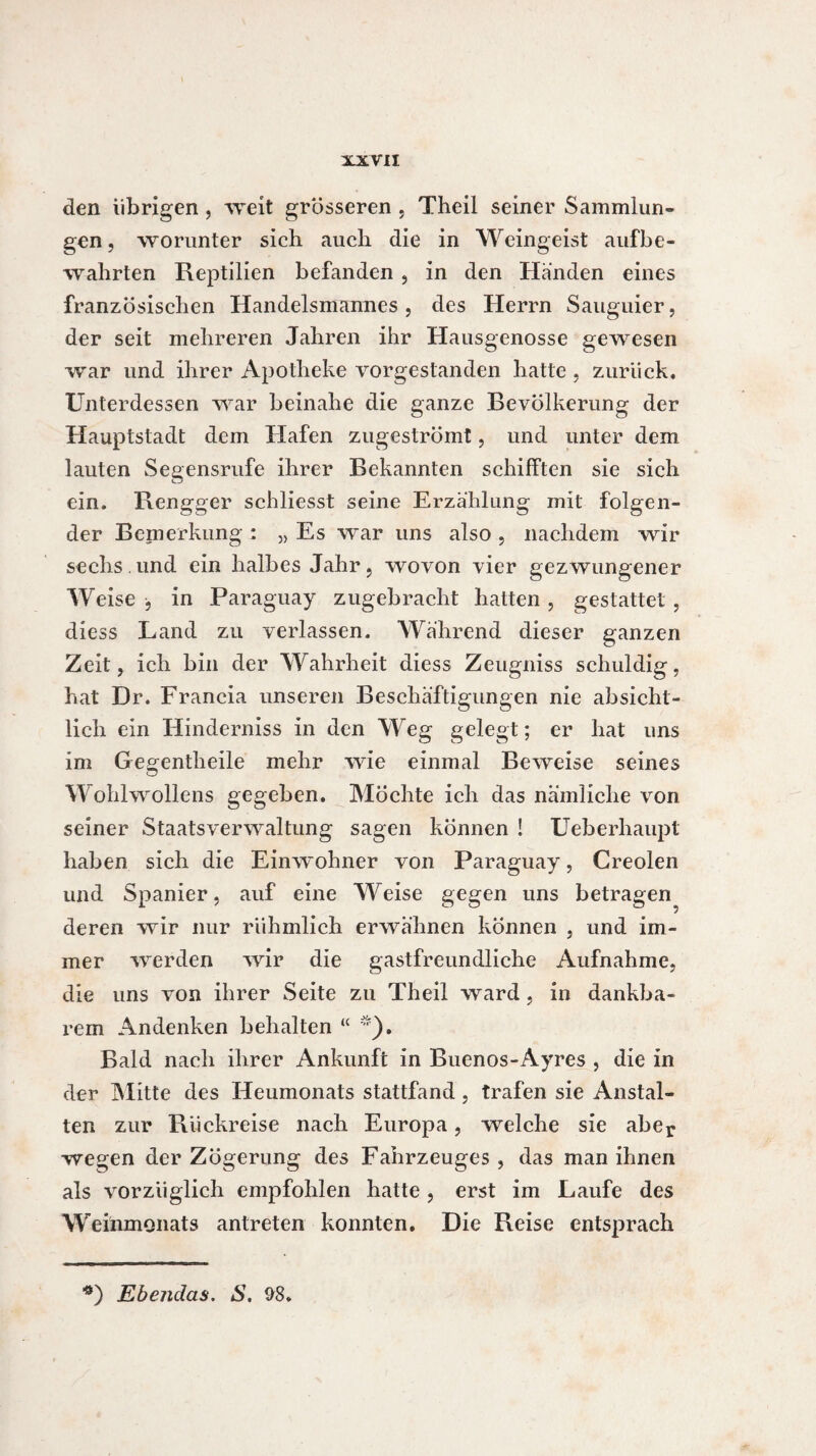 den übrigen, weit grösseren , Theil seiner Sammlun¬ gen , worunter sich auch die in Weingeist aufbe- währten Reptilien befanden , in den Händen eines französischen Handelsmannes, des Herrn Sauguier, der seit mehreren Jahren ihr Hausgenosse gewiesen war und ihrer Apotheke vorgestanden hatte , zurück. Unterdessen war beinahe die ganze Bevölkerung der Hauptstadt dem Hafen zugeströmt, und unter dem lauten Segensrufe ihrer Bekannten schifften sie sich ein. Rengger schliesst seine Erzählung mit folgen¬ der Bernerkung : „ Es war uns also , nachdem wir sechs. und ein halbes Jahr, wovon vier gezwungener Weise -, in Paraguay zugebracht hatten , gestattet , diess Land zu verlassen. Während dieser ganzen Zeit, ich bin der Wahrheit diess Zeugniss schuldig, hat Dr. Francia unseren Beschäftigungen nie absicht¬ lich ein Hinderniss in den Weg gelegt ; er hat uns im Gegentheile mehr wie einmal Beweise seines Wohlwollens gegeben. Möchte ich das nämliche von seiner Staatsverwaltung sagen können ! Ueberhaupt haben sich die Einwohner von Paraguay, Creolen und Spanier, auf eine Weise gegen uns betragen^ deren wir nur rühmlich erwähnen können , und im¬ mer werden wir die gastfreundliche Aufnahme, die uns von ihrer Seite zu Theil ward, in dankba¬ rem Andenken behalten “ *). Bald nach ihrer Ankunft in Buenos-Ayres , die in der Mitte des Heumonats stattfand, trafen sie Anstal¬ ten zur Rückreise nach Europa, welche sie aber wegen der Zögerung des Fahrzeuges , das man ihnen als vorzüglich empfohlen hatte, erst im Laufe des Weinmonats antreten konnten. Die Reise entsprach ■*) Ebendas. S. 98»