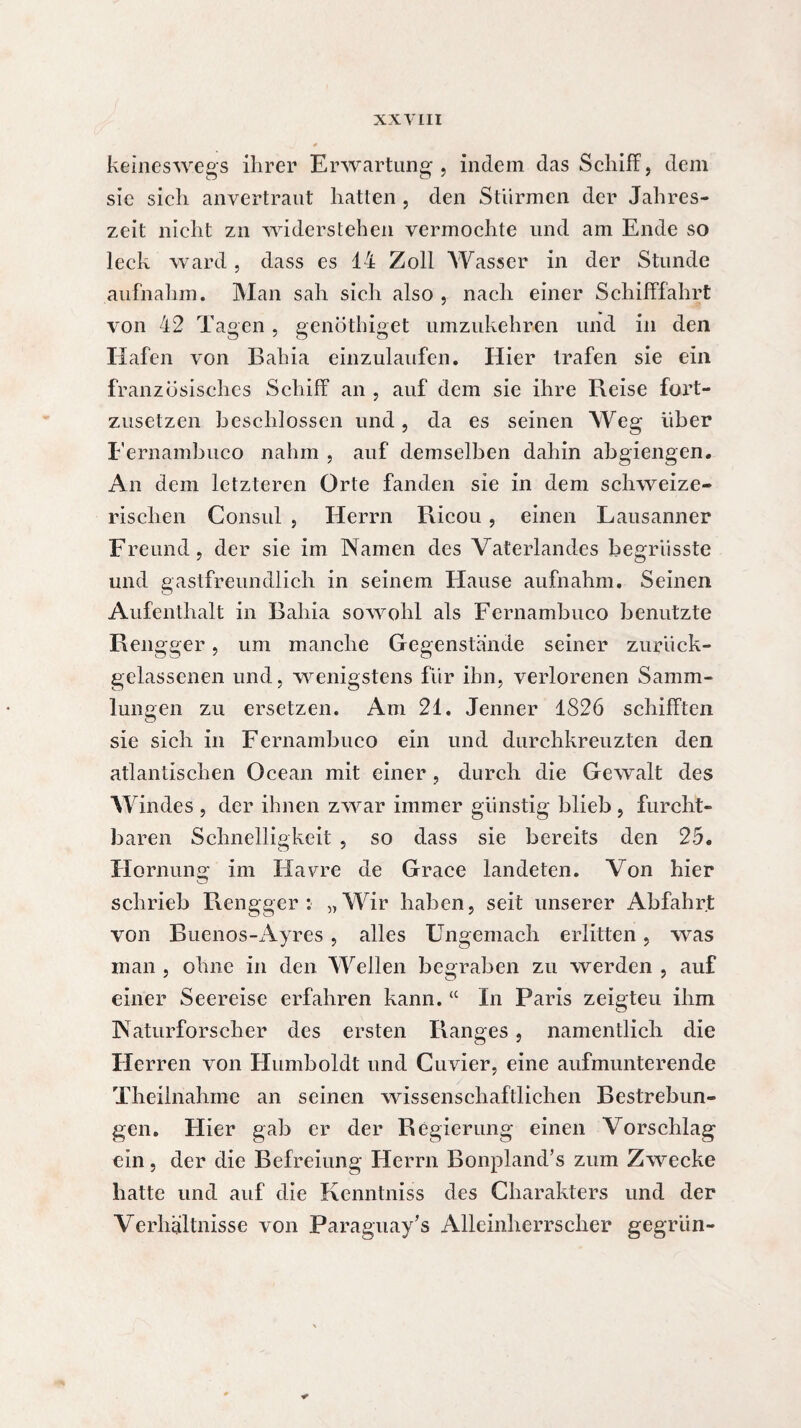 keineswegs ihrer Erwartung, indem das Schiff, dem sic sich anvertrant hatten , den Stürmen der Jahres¬ zeit nicht zn widerstehen vermochte und am Ende so leck ward , dass es 14 Zoll Wasser in der Stunde aufnahm. Man sah sich also , nach einer Schifffahrt von 42 Tagen, genötbiget umzukehren und in den Hafen von Bahia einzulaufen. Hier trafen sie ein französisches Schiff an , auf dem sie ihre Reise fort¬ zusetzen beschlossen und, da es seinen Weg Uber Fernambuco nahm , auf demselben dahin abgiengen. An dem letzteren Orte fanden sie in dem schweize¬ rischen Consul , Herrn Ricou, einen Lausanner Freund, der sie im Namen des Vaterlandes begriisste und gastfreundlich in seinem Hause aufnahm. Seinen Aufenthalt in Bahia sowohl als Fernambuco benutzte Rengger, um manche Gegenstände seiner zurück- gelassenen und, wenigstens für ihn, verlorenen Samm¬ lungen zu ersetzen. Am 21. Jenner 1826 schifften sie sich in Fernambuco ein und durchkreuzten den atlantischen Océan mit einer , durch die Gewalt des Windes , der ihnen zwar immer günstig blieb , furcht¬ baren Schnelligkeit , so dass sie bereits den 25. Hornunsr im Havre de Grâce landeten. Von hier schrieb Rengger: „Wir haben, seit unserer Abfahrt von Buenos-Ayres , alles Ungemach erlitten, was inan , ohne in den Wellen begraben zu werden , auf einer Seereise erfahren kann. “ In Paris zeigteu ihm Naturforscher des ersten Ranges, namentlich die Herren von Humboldt und Cuvier, eine aufmunterende Theilnahine an seinen wissenschaftlichen Bestrebun¬ gen. Hier gab er der Regierung einen Vorschlag ein, der die Befreiung Herrn Bonpland’s zum Zwecke hatte und auf die Kenntniss des Charakters und der Verhältnisse von Paraguay’s Alleinherrscher gegriin-