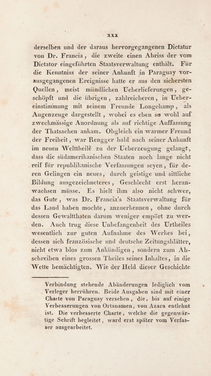 \ XXX derselben und der daraus hervorgegangenen Dictatur von Dr. Francia , die zweite einen Abriss der vom Dictator eingeführten Staatsverwaltung enthalt. Für die Kenntniss der seiner Ankunft in Paraguay vor¬ ausgegangenen Ereignisse hatte er aus den sichersten Quellen, meist mündlichen Ueberlieferungen, ge¬ schöpft und die übrigen , zahlreicheren, in Ueber- einstimmung mit seinem Freunde Longchamp , als Augenzeuge dargestellt , wobei es eben so wohl auf zweckmässige Anordnung als auf richtige Auffassung der Thatsachen ankam. Obgleich ein warmer Freund der Freiheit, war Rengger bald nach seiner Ankunft im neuen Welttheile zu der Ueberzeugung gelangt, dass die südamerikanischen Staaten noch lange nicht reif für republikanische Verfassungen seyen , für de¬ ren Gelingen ein neues, durch geistige und sittliche Bildung ausgezeichneteres , Geschlecht erst heran¬ wachsen müsse. Es hielt ihm also nicht schwer, das Gute , was Dr. Francia’s Staatsverwaltung für das Land haben mochte , anzuerkennen , ohne durch dessen Gewaltthaten darum weniger empört zu wer¬ den. Auch trug diese Unbefangenheit des Urtheiles wesentlich zur guten Aufnahme des Werkes bei, dessen sich französische und deutsche Zeitungsblätter, nicht etwa blos zum Ankündigen , sondern zum Ab¬ schreiben eines grossen Theiles seines Inhaltes, in die Wette bemächtigten. Wie der Held dieser Geschichte Verbindung stehende Abänderungen lediglich vom Verleger herrühren. Beide Ausgaben sind mit einer Charte von Paraguay versehen , die, bis auf einige Verbesserungen von Ortsnamen, von Azara entlehnt ist. Die verbesserte Charte , welche die gegenwär¬ tige Schrift begleitet, ward erst später vom Verfas¬ ser ausgearbeitet»