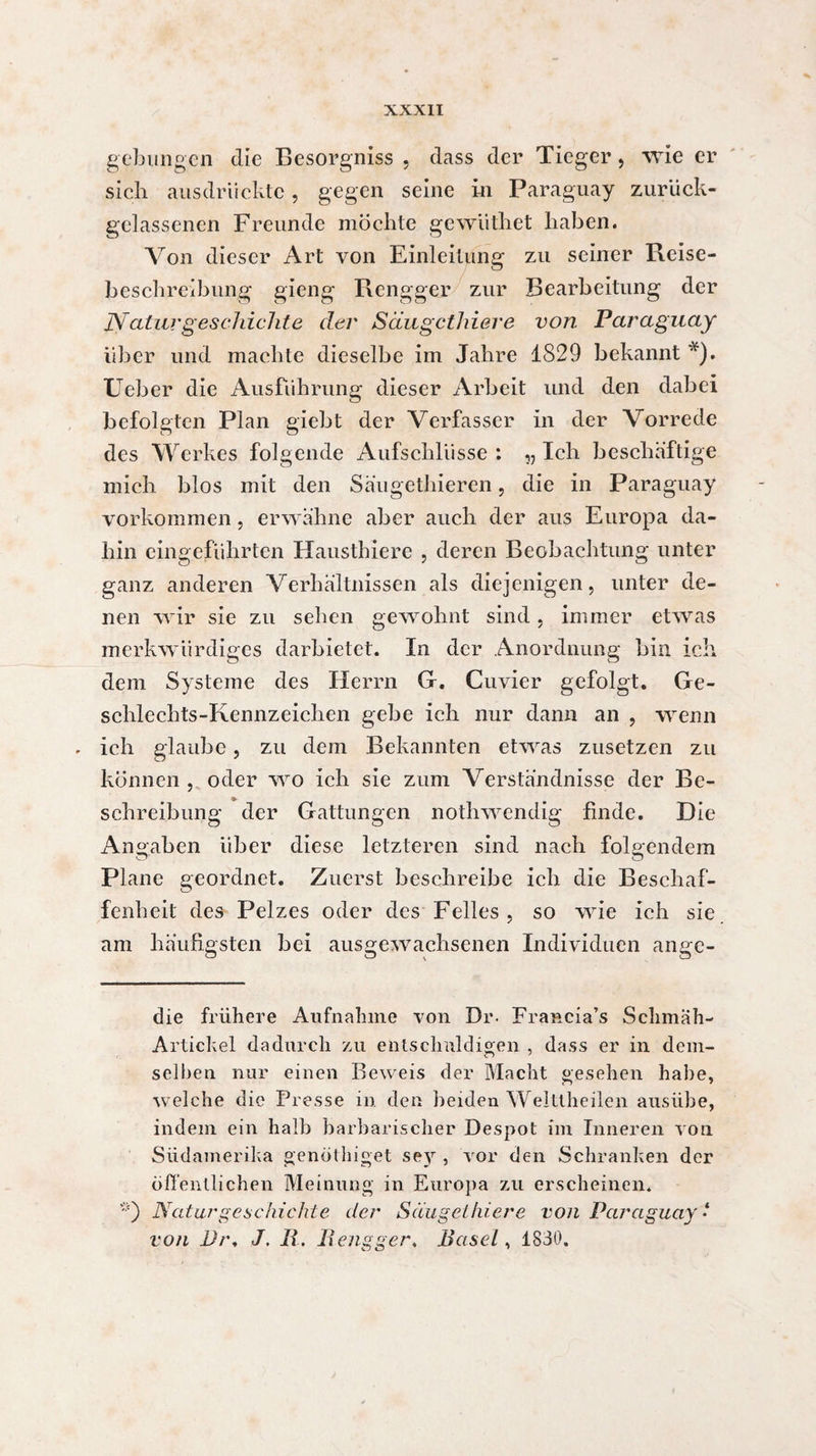 gebungen die Besorgniss , dass der Tieger, wie er sich ausdriicktc, gegen seine in Paraguay zurück- gelassenen Freunde möchte gcwüthet haben. Von dieser Art von Einleitung zu seiner Reise¬ beschreibung gieng Rengger zur Bearbeitung der Naturgeschichte cler Säugctliiere von Paraguay über und machte dieselbe im Jahre 1829 bekannt *). Ueber die Ausführung dieser Arbeit und den dabei befolgten Plan giebt der Verfasser in der Vorrede des Werkes folgende Aufschlüsse : „ Ich beschäftige mich blos mit den Säugethieren, die in Paraguay Vorkommen, erwähne aber auch der aus Europa da¬ hin eingeführten Hausthierc , deren Beobachtung unter ganz anderen Verhältnissen als diejenigen, unter de¬ nen wir sie zu sehen gewohnt sind, immer etwas merkwürdiges darbietet. In der Anordnung bin ich dem Systeme des Herrn G. Cuvier gefolgt. Ge¬ schlechts-Kennzeichen gehe ich nur dann an , wenn ich glaube, zu dem Bekannten etwas zusetzen zu können , oder wo ich sie zum Verständnisse der Be¬ schreibung der Gattungen nothwendig finde. Die Angaben über diese letzteren sind nach folgendem o' o Plane geordnet. Zuerst beschreibe ich die Beschaf¬ fenheit des Pelzes oder des Felles, so wie ich sie. am häufigsten bei ausgewachsenen Individuen angc- die frühere Aufnahme von Dr. Francia’s Schmah- Artickel dadurch zu entschuldigen , dass er in dem- selben nur einen Beweis der Macht gesehen habe, welche die Presse in den beiden Welttheilen ausübe, indem ein halb barbarischer Despot im Inneren von Südamerika genöthiget sey , vor den Schranken der öffentlichen Meinung in Europa zu erscheinen. *) Natur geschickte der Säugctliiere von Paraguay * von l)t\ J. R. Rengger. Basel, 1830.