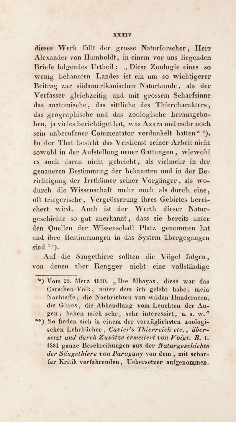 \ dieses Werk fallt der grosse Naturforscher, Herr Alexander von Humboldt, in einem vor uns liegenden Briefe folgendes Urtheil : „ Diese Zoologie eines so wenig bekannten Landes ist ein um so wichtigerer Beitrag zur südamerikanischen Naturkunde, als der Verfasser gleichzeitig und mit grossem Scharfsinne das anatomische, das sittliche des Thiercharakters, das geographische und das zoologische herausgeho¬ ben, ja vieles berichtiget hat, was Azara und mehr noch sein unberufener Commentator verdunkelt hatten a In der That besteht das Verdienst seiner Arbeit nicht sowohl in der Aufstellung neuer Gattungen , wiewohl es auch daran nicht gebricht, als vielmehr in der genaueren Bestimmung der bekannteil und in der Be¬ richtigung der Irrthiimer seiner Vorgänger, als wo¬ durch die Wissenschaft mehr noch als durch eine, oft triegerische, Vergrösserung ihres Gebietes berei¬ chert wird. Auch ist der Werth dieser Natur¬ geschichte so gut anerkannt, dass sie bereits unter den Quellen der Wissenschaft Platz genommen hat und ihre Bestimmungen in das System übergegangen sind **). Auf die Säugethiere sollten die Vögel folgen, von denen aber Rengger nicht eine vollständige ®) Vom 25. Merz 1830. „ Die Mbayas , diess war das Caraiben-Volk, unter dem ich gelebt habe, mein Nachtaffe , die Nachrichten von wilden Hunderacen, die Glires , die Abhandlung vom Leuchten der Au¬ gen , haben mich sehr, sehr interessirt, u. s. w.Ä So linden sich in einem der vorzüglichsten zoologi- sehen Lehrbücher , Cuvier s Thierreich etc., über- setzt und durch Zusätze erweitert von Voigt. B♦ 1. 1831 ganze Beschreibungen aus der JS aturgeschichte der Säugethiere von Paraguay von dem , mit schar¬ fer Kritik verfahrenden , Uebersetzer aufgenommen.