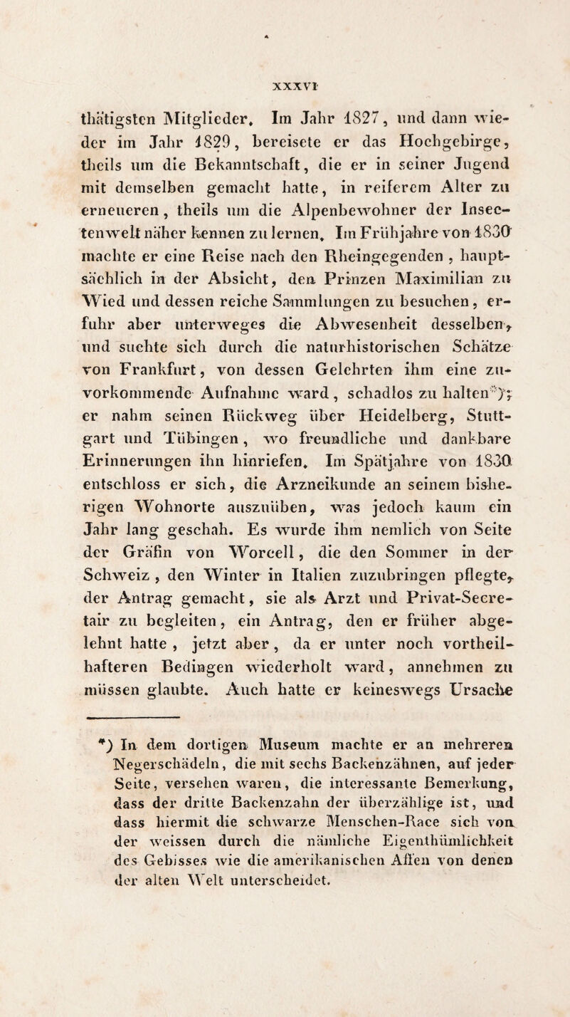 thätigsten Mitglieder* Im Jahr 1827, lind dann wie¬ der im Jahr 4829 , bereisete er das Hochgebirge, theils um die Bekanntschaft, die er in seiner Jugend mit demselben gemacht hatte, in reiferem Alter za erneueren , theils um die Alpenbewohner der Insec- tenwelt näher kennen zu lernen* Im Frühjahre von 1830 machte er eine Reise nach den Rheingegenden , haupt¬ sächlich in der Absicht, den Prinzen Maximilian zu Wied und dessen reiche Sammlungen zu besuchen, er¬ fuhr aber unterweges die Abwesenheit desselben* und suchte sich durch die naturhistorischen Schätze von Frankfurt, von dessen Gelehrten ihm eine zu¬ vorkommende Aufnahme ward , schadlos zu halten 7* er nahm seinen Rückweg über Heidelberg, Stutt¬ gart und Tübingen, wo freundliche und dankbare Erinnerungen ihn hinriefen* Im Spätjahre von 1830 entschloss er sich, die Arzneikunde an seinem bishe¬ rigen Wohnorte auszuüben, was jedoch kaum ein Jahr lang geschah. Es wurde ihm nemlich von Seite der Gräfin von Worcell, die den Sommer in der Schweiz , den Winter in Italien zuzubringen pflegte* der Antrag gemacht, sie als Arzt und Privat-Secre- tair zu begleiten, ein Antrag, den er früher abge¬ lehnt hatte , jetzt aber, da er unter noch vortheii- hafteren Bedingen wiederholt ward, annehmen zu müssen glaubte. Auch hatte er keineswegs Ursache *) In dem dortigen Museum machte er an mehreren Negerschädeln, die mit sechs Backenzähnen, auf jeder Seite, versehen waren, die interessante Bemerkung, dass der dritte Backenzahn der überzählige ist, und dass hiermit die schwarze Menschen-Race sich von der weissen durch die nämliche Eigenthüinlichkeit des Gebisses wie die amerikanischen Allen von denen der alten Welt unterscheidet.