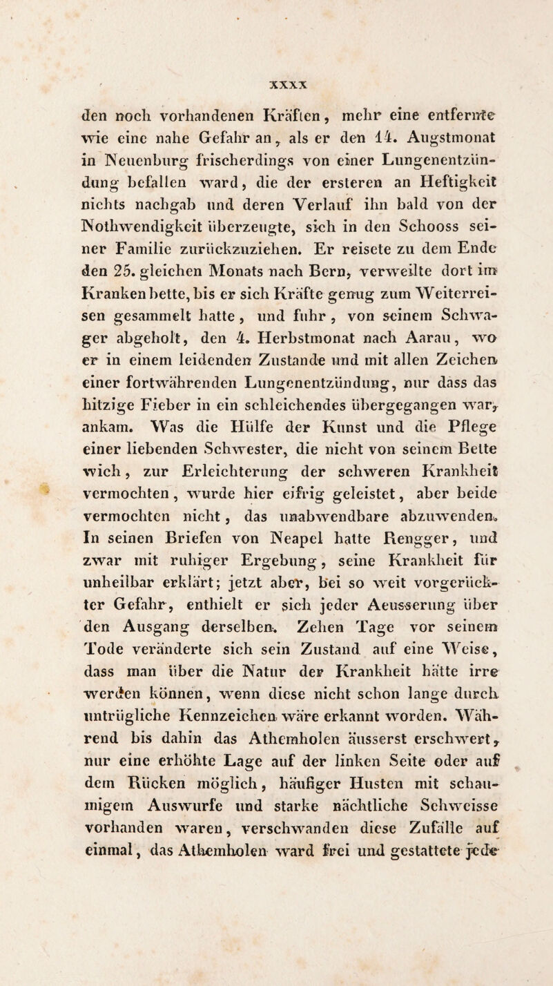 den noch vorhandenen Kräften, mehr eine entfernte wie eine nahe Gefahr an, als er den 14. Augstmonat in Neuenburg frischerdings von einer Lungenentzün¬ dung befallen ward, die der ersteren an Heftigkeit nichts nachgab und deren Verlauf ihn bald von der Nothwendigkeit überzeugte, sich in den Schooss sei¬ ner Familie zurückzuziehen. Er reisete zu dem Ende den 25. gleichen Monats nach Bern, verweilte dort im Krankenbette,bis er sich Kräfte genug zum Weiterrei¬ sen gesammelt hatte , und fuhr , von seinem Schwa¬ ger abgeholt, den 4. Herbstmonat nach Aarau, wo er in einem leidenden Zustande und mit allen Zeichen einer fortwährenden Lungenentzündung, nur dass das hitzige Fieber in ein schleichendes übergegangen war, ankam. Was die Hülfe der Kunst und die Pflege einer liebenden Schwester, die nicht von seinem Belte wich, zur Erleichterung der schweren Krankheit vermochten, wurde hier eifrig geleistet, aber beide vermochten nicht, das unabwendbare abzuwenden«. In seinen Briefen von Neapel hatte Rengger, und zwar mit ruhiger Ergebung, seine Krankheit für unheilbar erklärt; jetzt aber, bei so weit vorgerück¬ ter Gefahr , enthielt er sich jeder Aeusserung über den Ausgang derselben. Zehen Tage vor seinem Tode veränderte sich sein Zustand auf eine Weise, dass man über die Natur der Krankheit hätte irre werden können, wenn diese nicht schon lange durch untrügliche Kennzeichen wäre erkannt worden. Wäh¬ rend bis dahin das Athemholen äusserst erschwert * nur eine erhöhte Lage auf der linken Seite oder auf dem Rücken möglich, häufiger Husten mit schau¬ migem Auswurfe und starke nächtliche Schweisse vorhanden waren, verschwanden diese Zufälle auf einmal, das Athemholen ward frei und gestattete je(fe