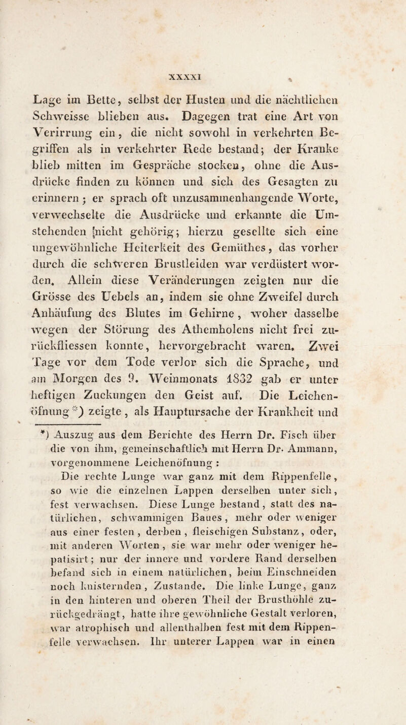 Lage im Bette, selbst der Husten und die nächtlichen Schweisse blieben aus« Dagegen trat eine Art von Verirrung ein, die nicht sowohl in verkehrten Be¬ griffen als in verkehrter Rede bestand; der Kranke blieb mitten im Gespräche stocken, ohne die Aus¬ drücke finden zu können und sich des Gesagten zu erinnern ; er sprach oft unzusammenhangende Worte, verwechselte die Ausdrücke und erkannte die Um¬ stehenden [nicht gehörig; hierzu gesellte sich eine ungewöhnliche Heiterkeit des Gemüthes, das vorher durch die schweren Brustleiden war verdüstert wor¬ den, Allein diese Veränderungen zeigten nur die Grösse des Uebels an, indem sie ohne Zweifel durch Anhäufung des Blutes im Gehirne , woher dasselbe wegen der Störung des Athemholens nicht frei zu- riickfliessen konnte, hervorgebracht waren« Zwei Tage vor dem Tode verlor sich die Sprache, und am Morgen des 9. Weinmonats 1832 gab er unter heftigen Zuckungen den Geist auf. Die Leichen- Öfnung zeigte , als Hauptursache der Krankheit und *) Auszug aus dein Berichte des Herrn Dr. Fisch über die von ihm, gemeinschaftlich mit Herrn Dr* Ammann, vorgenommene Leichenöfnung : o ö Die rechte Lunge war ganz mit dem Rippenfelle , so wie die einzelnen Lappen derselben unter sich, fest verwachsen. Diese Lunge bestand , statt des na¬ türlichen, schwammigen Baues, mehr oder weniger aus einer festen, derben, fleischigen Substanz, oder, mit anderen Worten, sie war mehr oder weniger he- patisirt ; nur der innere und vordere Rand derselben befand sich in einem natürlichen, beim Einschneiden noch knisternden , Zustande. Die linke Lunge, ganz in den hinteren und oberen Theil der Brusthöhle zu¬ rückgedrängt, hatte ihre gewöhnliche Gestalt verloren, war atrophisch und allenthalben fest mit dein Rippen¬ felle verwachsen. Ihr unterer Lappen war in einen