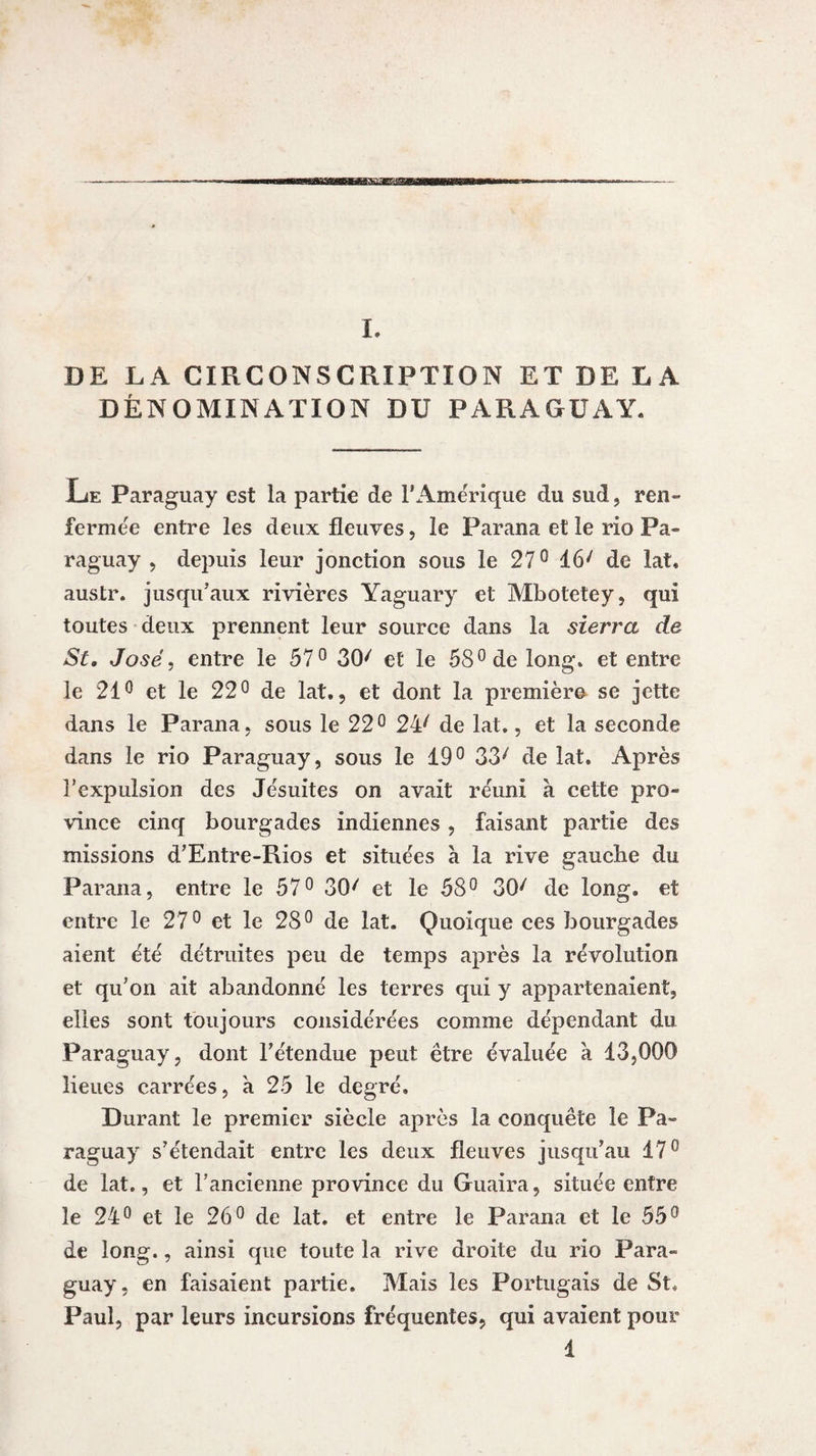 MBK^aesaaa I. DE LA CIRCONSCRIPTION ET DE LA DÉNOMINATION DU PARAGUAY. Le Paraguay est la partie de 1*Amérique du sud, ren¬ fermée entre les deux fleuves, le Parana et le rio Pa¬ raguay , depuis leur jonction sous le 27° 16/ de lat. austr. jusqu’aux rivières Yaguary et Mbotetey, qui toutes deux prennent leur source dans la sierra de St. José, entre le 57° 30/ et le 58° de long, et entre le 21° et le 22° de lat., et dont la première se jette dans le Parana, sous le 22° 24/ de lat., et la seconde dans le rio Paraguay, sous le 19° 33/ de lat. Après l’expulsion des Jésuites on avait réuni à cette pro¬ vince cinq bourgades indiennes , faisant partie des missions d’Entre-Rios et situées à la rive gaucbe du Parana, entre le 57° 30'' et le 58° 30/ de long, et entre le 27° et le 28° de lat. Quoique ces bourgades aient été détruites peu de temps après la révolution et qu’on ait abandonné les terres qui y appartenaient, elles sont toujours considérées comme dépendant du Paraguay, dont l’étendue peut être évaluée a 13,000 lieues carrées, à 25 le degré. Durant le premier siècle après la conquête le Pa¬ raguay s’étendait entre les deux fleuves jusqu’au 17° de lat., et l’ancienne province du Guaira, située entre le 24° et le 26° de lat. et entre le Parana et le 55° de long., ainsi que toute la rive droite du rio Para¬ guay, en faisaient partie. Mais les Portugais de St, Paul, par leurs incursions fréquentes, qui avaient pour