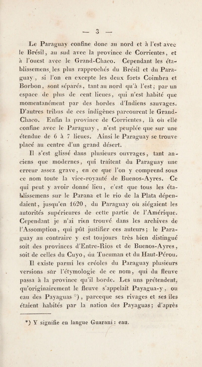 Le Paraguay confine donc au nord et à l’est avec le Brésil, au sud avec la province de Corrientes, et à l'ouest avec le Grand-Chaco. Cependant les éta- blissemens, les plus rapprochés du Brésil et du Para¬ guay j si Ton en excepte les deux forts Coimbra et Borbon, sont séparés, tant au nord qu’à l’est, par un espace de plus de cent lieues, qui n’est habité que momentanément par des hordes d’indiens sauvages. D’autres tribus de ces indigènes parcourent le Grand- Chaco. Enfin la province de Corrientes, là oii elle confine avec le Paraguay , n’est peuplée que sur une étendue de 6 à 7 lieues. Ainsi le Paraguay se trouve placé au centre d’un grand désert. Il s’est glissé dans plusieurs ouvrages, tant an - ciens que modernes, qui traitent du Paraguay une erreur assez grave, en ce que l’on y comprend sous ce nom toute la vice-royauté de Buenos-Ayres. Ce qui peut y avoir donné lieu, c’est que tous les éta- hlissemens sur le Parana et le rio de la Plata dépen¬ daient, jusqu’en 1620, du Paraguay où siégaient les autorités supérieures de cette partie de l’Amérique. Cependant je n’ai rien trouvé dans les archives de l’Assomption, qui pût justifier ces auteurs ; le Para¬ guay au contraire y est toujours très bien distingué soit des provinces d’Entre-Rios et de Buenos-Ayres, soit de celles du Cuyo, du Tucuman et du Haut-Pérou. Il existe parmi les créoles du Paraguay plusieurs versions sùr l’étymologie de ce nom, qui du fleuve passa à la province qu’il borde. Les uns prétendent, qu’originairement le fleuve s’appelait Payagua-y , ou eau des Payaguas '■) , parceque ses rivages et ses îles étaient habités par la nation des Payaguas ; d’après