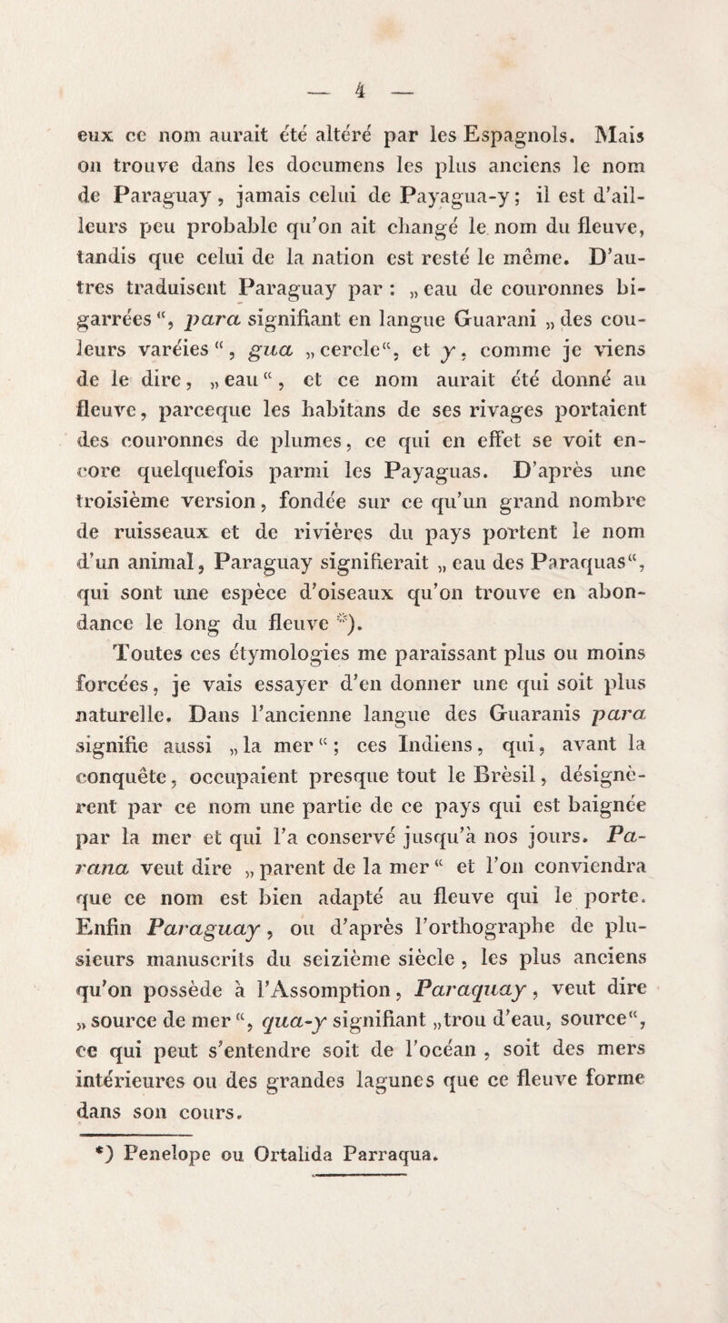 eux ce nom aurait été altéré par les Espagnols. Mais on trouve dans les documens les plus anciens le nom de Paraguay, jamais celui de Payagua-y ; il est d’ail¬ leurs peu probable qu’on ait changé le nom du fleuve, tandis que celui de la nation est resté le même. D’au¬ tres traduisent Paraguay par : „ eau de couronnes bi¬ garrées <(, para signifiant en langue Guarani „ des cou¬ leurs varéies “, gua „cercle“, et y. comme je viens de le dire, „ eau “ , et ce nom aurait été donné au fleuve, parceque les habitans de ses rivages portaient des couronnes de plumes, ce qui en effet se voit en¬ core quelquefois parmi les Payaguas. D’après une troisième version, fondée sur ce qu’un grand nombre de ruisseaux et de rivières du pays portent le nom d’un animal, Paraguay signifierait „ eau des Paraquas“, qui sont une espèce d’oiseaux qu’on trouve en abon¬ dance le long du fleuve *). Toutes ces étymologies me paraissant plus ou moins forcées, je vais essayer d’en donner une qui soit plus naturelle. Dans l’ancienne langue des Guaranis para signifie aussi „ la mer lc ; ces Indiens, qui, avant la conquête, occupaient presque tout le Brésil, désignè¬ rent par ce nom une partie de ce pays qui est baignée par la mer et qui l’a conservé jusqu’à nos jours. Pa¬ rana veut dire „ parent de la mer “ et l’on conviendra que ce nom est bien adapté au fleuve qui le porte. Enfin Paraguay, ou d’après l’orthographe de plu¬ sieurs manuscrits du seizième siècle , les plus anciens qu’on possède à l’Assomption, Paraguay, veut dire „ source de mer qua-y signifiant „trou d’eau, source“, ce qui peut s’entendre soit de l’océan , soit des mers intérieures ou des grandes lagunes que ce fleuve forme dans son cours. *) Penelope ou Ortalida Parraqua.