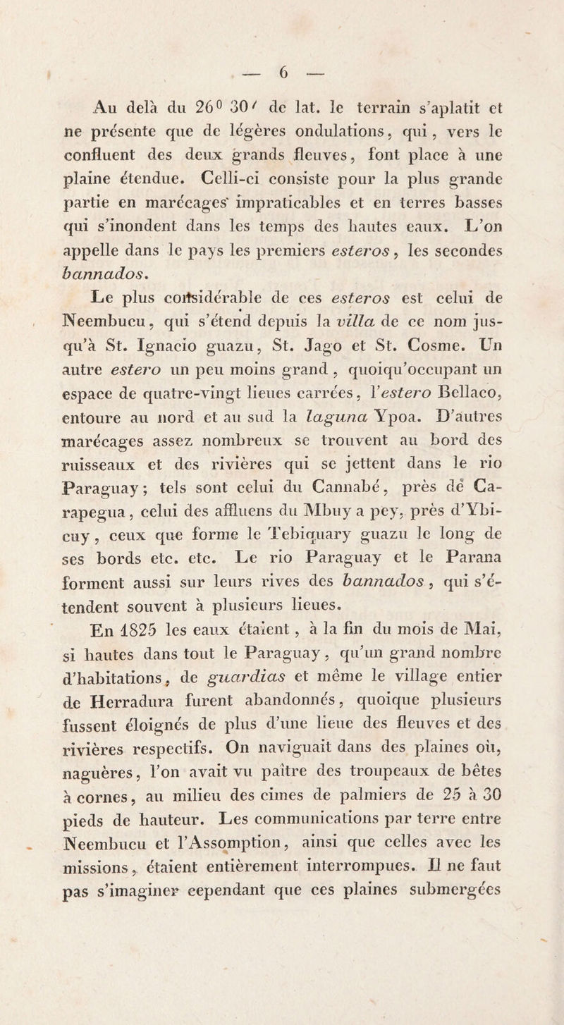 Au delà du 26° 30 ^ de lat. le terrain s’aplatit et ne présente que de légères ondulations, qui, vers le confluent des deux grands fleuves, font place à une plaine étendue. Celli-ci consiste pour la plus grande partie en marécages' impraticables et en terres basses qui s’inondent dans les temps des hautes eaux. L’on appelle dans le pays les premiers esteros, les secondes bannados. Le plus considérable de ces esteros est celui de « Neembucu, qui s’étend depuis la villa de ce nom jus¬ qu’à St. Ignacio guazu, St. Jago et St. Cosme. Un autre estero un peu moins grand , quoiqu’occupant un espace de quatre-vingt lieues carrées, Y estero Bellaco, entoure au nord et au sud la laguna Ypoa. D’autres marécages assez nombreux se trouvent au bord des ruisseaux et des rivières qui se jettent dans le rio Paraguay ; tels sont celui du Cannabé, près de Ca- rapegua, celui des affluens du Mbuy a pey, près d’Ybi- cuy , ceux que forme le Tebiquary guazu le long de ses bords etc. etc. Le rio Paraguay et le Parana forment aussi sur leurs rives des bannados, qui s’é¬ tendent souvent à plusieurs lieues. En 1825 les eaux étaient, à la fin du mois de Mai, si hautes dans tout le Paraguay, qu’un grand nombre d’habitations, de guardias et même le village entier de Herradura furent abandonnés, quoique plusieurs fussent éloignés de plus d’une lieue des fleuves et des rivières respectifs. On naviguait dans des plaines où, naguères, l’on avait vu paître des troupeaux de bêtes à cornes, au milieu des cimes de palmiers de 25 à 30 pieds de hauteur. Les communications par terre entre Neembucu et l’Assomption, ainsi que celles avec les missions, étaient entièrement interrompues. Il ne faut pas s’imaginer cependant que ces plaines submergées