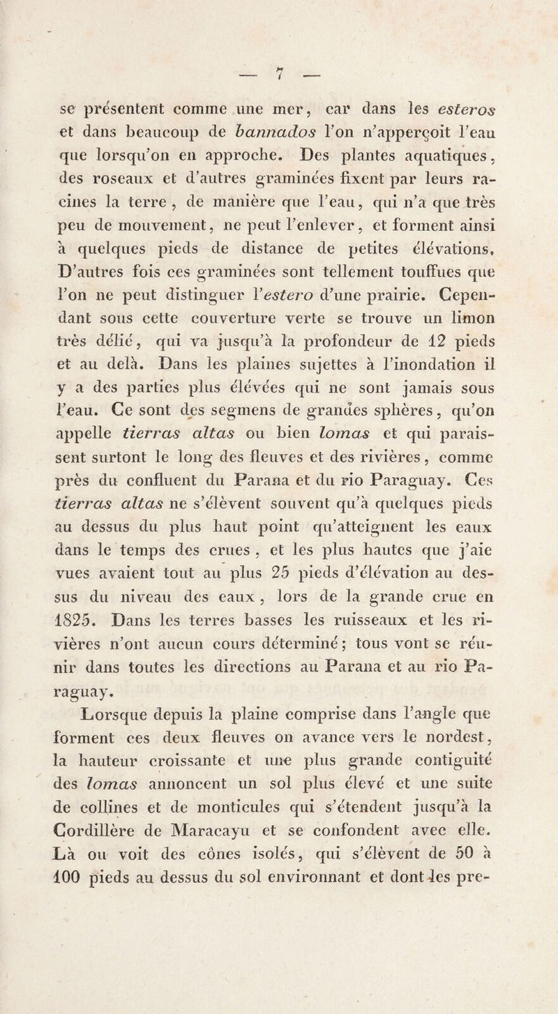 se présentent comme une mer, car dans les esteros et dans beaucoup de bannados Ton n’apperçoit beau que lorsqu’on en approche. Des plantes aquatiques, des roseaux et d’autres graminées fixent par leurs ra¬ cines la terre , de manière que l’eau, qui n’a que très peu de mouvement, ne peut l’enlever, et forment ainsi à quelques pieds de distance de petites élévations. D’ autres fois ces graminées sont tellement touffues que l’on ne peut distinguer Y ester o d’une prairie. Cepen¬ dant sous cette couverture verte se trouve un limon très délié, qui va jusqu’à la profondeur de 12 pieds et au delà. Dans les plaines sujettes à l’inondation il y a des parties plus élévées qui ne sont jamais sous l’eau. Ce sont des segmens de grandes sphères, qu’on appelle tierras altas ou bien lomas et qui parais¬ sent surtont le long des fleuves et des rivières, comme près du confluent du Parana et du rio Paraguay. Ces tierras altas ne s’élèvent souvent qu’à quelques pieds au dessus du plus haut point qu’atteignent les eaux dans le temps des crues , et les plus hautes que j’aie vues avaient tout au plus 25 pieds d’élévation au des¬ sus du niveau des eaux , lors de la grande crue en 1825. Dans les terres basses les ruisseaux et les ri¬ vières n’ont aucun cours déterminé ; tous vont se réu¬ nir dans toutes les directions au Parana et au rio Pa¬ raguay. Lorsque depuis la plaine comprise dans l’angle que forment ces deux fleuves on avance vers le nordest, la hauteur croissante et une plus grande contiguïté des lomas annoncent un sol plus élevé et une suite de collines et de monticules qui s’étendent jusqu’à la Cordillère de Maracayu et se confondent avec elle. Là ou voit des cônes isolés, qui s’élèvent de 50 à 100 pieds au dessus du sol environnant et dont les pre-